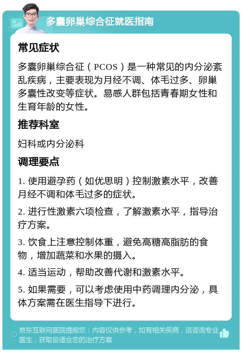 多囊卵巢综合征就医指南 常见症状 多囊卵巢综合征（PCOS）是一种常见的内分泌紊乱疾病，主要表现为月经不调、体毛过多、卵巢多囊性改变等症状。易感人群包括青春期女性和生育年龄的女性。 推荐科室 妇科或内分泌科 调理要点 1. 使用避孕药（如优思明）控制激素水平，改善月经不调和体毛过多的症状。 2. 进行性激素六项检查，了解激素水平，指导治疗方案。 3. 饮食上注意控制体重，避免高糖高脂肪的食物，增加蔬菜和水果的摄入。 4. 适当运动，帮助改善代谢和激素水平。 5. 如果需要，可以考虑使用中药调理内分泌，具体方案需在医生指导下进行。