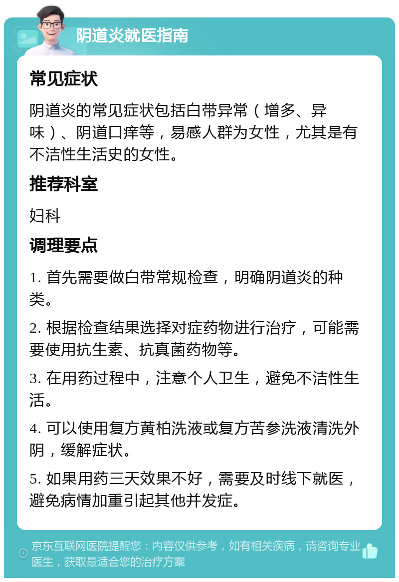 阴道炎就医指南 常见症状 阴道炎的常见症状包括白带异常（增多、异味）、阴道口痒等，易感人群为女性，尤其是有不洁性生活史的女性。 推荐科室 妇科 调理要点 1. 首先需要做白带常规检查，明确阴道炎的种类。 2. 根据检查结果选择对症药物进行治疗，可能需要使用抗生素、抗真菌药物等。 3. 在用药过程中，注意个人卫生，避免不洁性生活。 4. 可以使用复方黄柏洗液或复方苦参洗液清洗外阴，缓解症状。 5. 如果用药三天效果不好，需要及时线下就医，避免病情加重引起其他并发症。