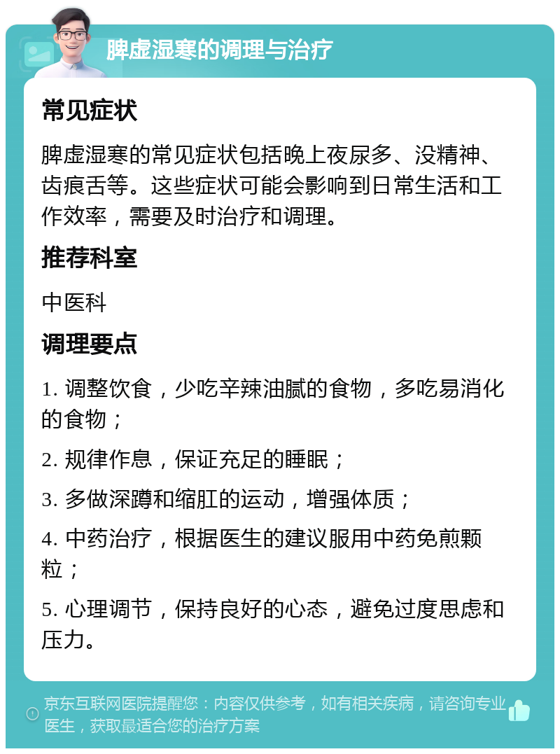 脾虚湿寒的调理与治疗 常见症状 脾虚湿寒的常见症状包括晚上夜尿多、没精神、齿痕舌等。这些症状可能会影响到日常生活和工作效率，需要及时治疗和调理。 推荐科室 中医科 调理要点 1. 调整饮食，少吃辛辣油腻的食物，多吃易消化的食物； 2. 规律作息，保证充足的睡眠； 3. 多做深蹲和缩肛的运动，增强体质； 4. 中药治疗，根据医生的建议服用中药免煎颗粒； 5. 心理调节，保持良好的心态，避免过度思虑和压力。