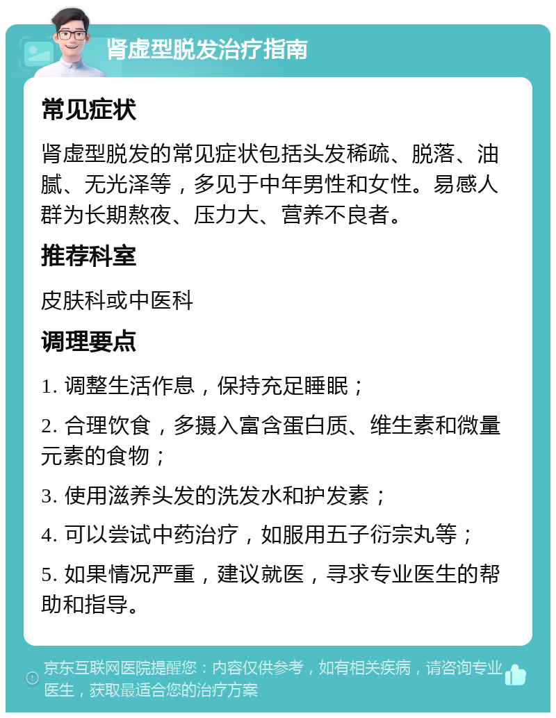 肾虚型脱发治疗指南 常见症状 肾虚型脱发的常见症状包括头发稀疏、脱落、油腻、无光泽等，多见于中年男性和女性。易感人群为长期熬夜、压力大、营养不良者。 推荐科室 皮肤科或中医科 调理要点 1. 调整生活作息，保持充足睡眠； 2. 合理饮食，多摄入富含蛋白质、维生素和微量元素的食物； 3. 使用滋养头发的洗发水和护发素； 4. 可以尝试中药治疗，如服用五子衍宗丸等； 5. 如果情况严重，建议就医，寻求专业医生的帮助和指导。