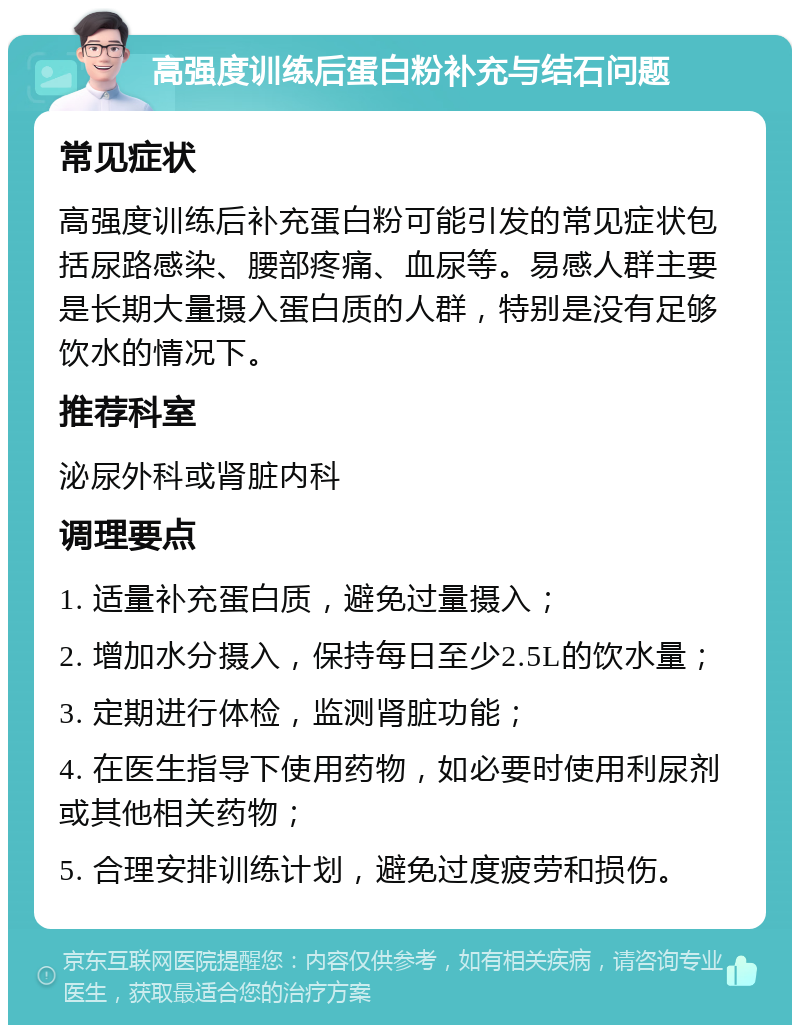 高强度训练后蛋白粉补充与结石问题 常见症状 高强度训练后补充蛋白粉可能引发的常见症状包括尿路感染、腰部疼痛、血尿等。易感人群主要是长期大量摄入蛋白质的人群，特别是没有足够饮水的情况下。 推荐科室 泌尿外科或肾脏内科 调理要点 1. 适量补充蛋白质，避免过量摄入； 2. 增加水分摄入，保持每日至少2.5L的饮水量； 3. 定期进行体检，监测肾脏功能； 4. 在医生指导下使用药物，如必要时使用利尿剂或其他相关药物； 5. 合理安排训练计划，避免过度疲劳和损伤。