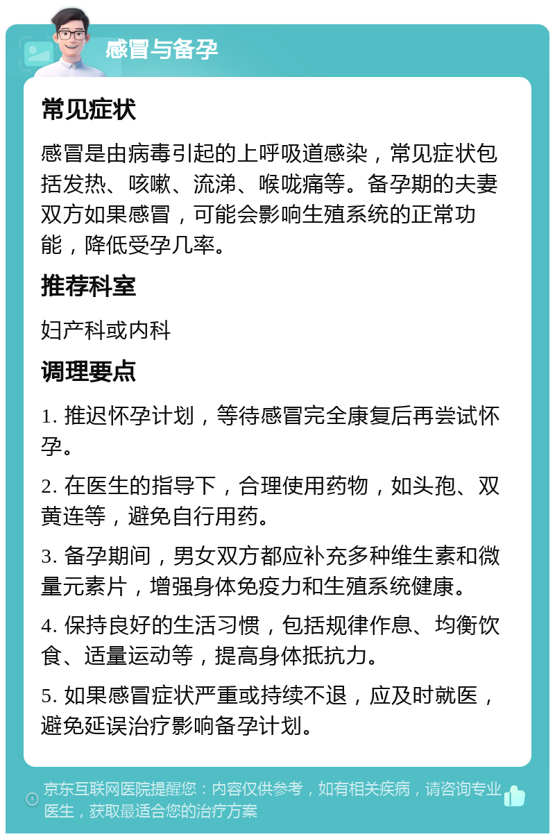 感冒与备孕 常见症状 感冒是由病毒引起的上呼吸道感染，常见症状包括发热、咳嗽、流涕、喉咙痛等。备孕期的夫妻双方如果感冒，可能会影响生殖系统的正常功能，降低受孕几率。 推荐科室 妇产科或内科 调理要点 1. 推迟怀孕计划，等待感冒完全康复后再尝试怀孕。 2. 在医生的指导下，合理使用药物，如头孢、双黄连等，避免自行用药。 3. 备孕期间，男女双方都应补充多种维生素和微量元素片，增强身体免疫力和生殖系统健康。 4. 保持良好的生活习惯，包括规律作息、均衡饮食、适量运动等，提高身体抵抗力。 5. 如果感冒症状严重或持续不退，应及时就医，避免延误治疗影响备孕计划。