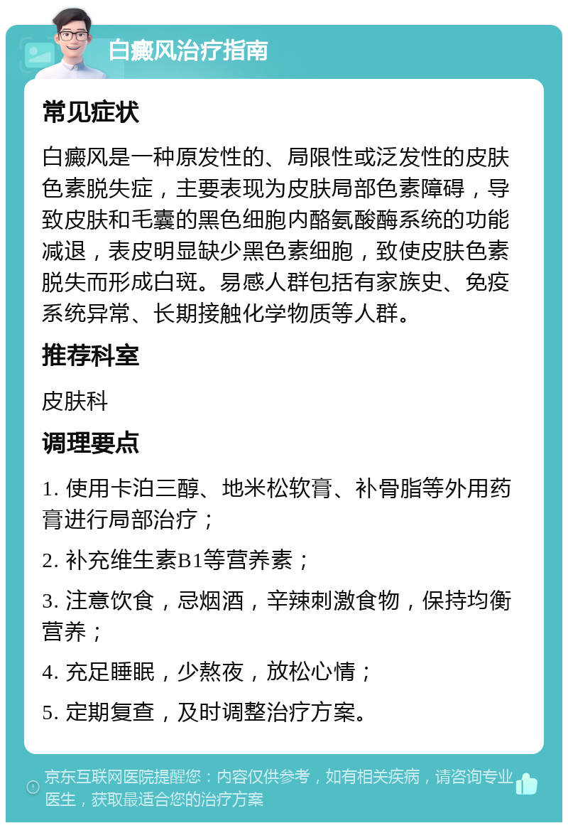 白癜风治疗指南 常见症状 白癜风是一种原发性的、局限性或泛发性的皮肤色素脱失症，主要表现为皮肤局部色素障碍，导致皮肤和毛囊的黑色细胞内酪氨酸酶系统的功能减退，表皮明显缺少黑色素细胞，致使皮肤色素脱失而形成白斑。易感人群包括有家族史、免疫系统异常、长期接触化学物质等人群。 推荐科室 皮肤科 调理要点 1. 使用卡泊三醇、地米松软膏、补骨脂等外用药膏进行局部治疗； 2. 补充维生素B1等营养素； 3. 注意饮食，忌烟酒，辛辣刺激食物，保持均衡营养； 4. 充足睡眠，少熬夜，放松心情； 5. 定期复查，及时调整治疗方案。