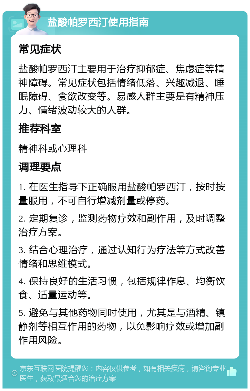 盐酸帕罗西汀使用指南 常见症状 盐酸帕罗西汀主要用于治疗抑郁症、焦虑症等精神障碍。常见症状包括情绪低落、兴趣减退、睡眠障碍、食欲改变等。易感人群主要是有精神压力、情绪波动较大的人群。 推荐科室 精神科或心理科 调理要点 1. 在医生指导下正确服用盐酸帕罗西汀，按时按量服用，不可自行增减剂量或停药。 2. 定期复诊，监测药物疗效和副作用，及时调整治疗方案。 3. 结合心理治疗，通过认知行为疗法等方式改善情绪和思维模式。 4. 保持良好的生活习惯，包括规律作息、均衡饮食、适量运动等。 5. 避免与其他药物同时使用，尤其是与酒精、镇静剂等相互作用的药物，以免影响疗效或增加副作用风险。