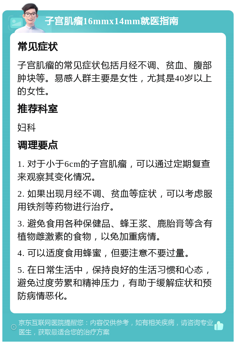 子宫肌瘤16mmx14mm就医指南 常见症状 子宫肌瘤的常见症状包括月经不调、贫血、腹部肿块等。易感人群主要是女性，尤其是40岁以上的女性。 推荐科室 妇科 调理要点 1. 对于小于6cm的子宫肌瘤，可以通过定期复查来观察其变化情况。 2. 如果出现月经不调、贫血等症状，可以考虑服用铁剂等药物进行治疗。 3. 避免食用各种保健品、蜂王浆、鹿胎膏等含有植物雌激素的食物，以免加重病情。 4. 可以适度食用蜂蜜，但要注意不要过量。 5. 在日常生活中，保持良好的生活习惯和心态，避免过度劳累和精神压力，有助于缓解症状和预防病情恶化。