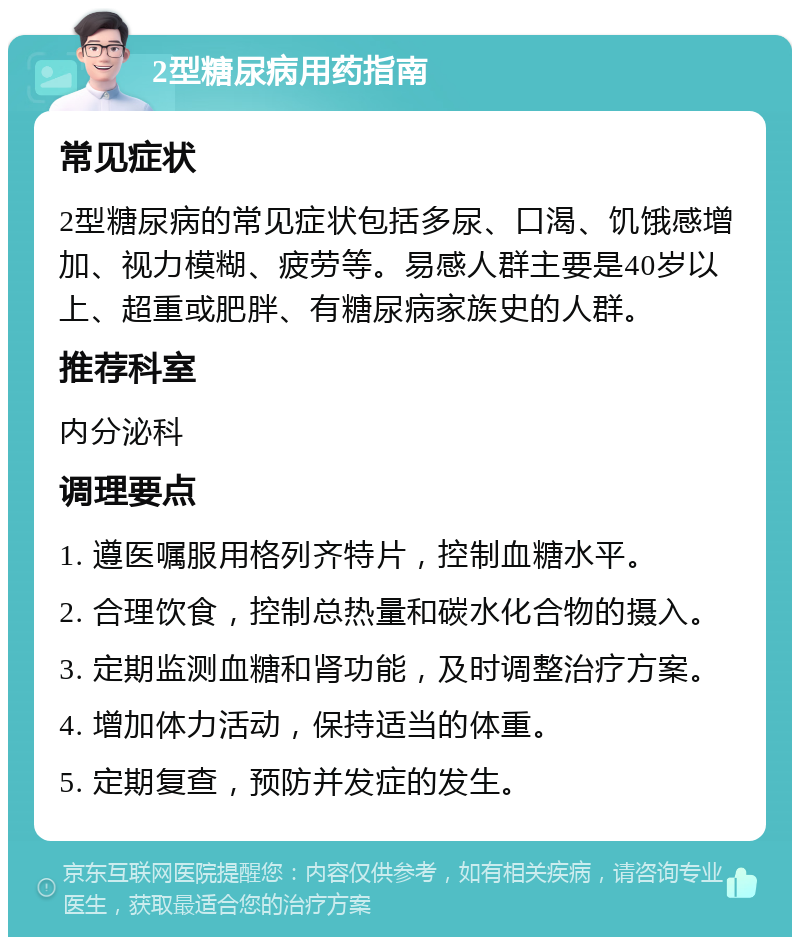 2型糖尿病用药指南 常见症状 2型糖尿病的常见症状包括多尿、口渴、饥饿感增加、视力模糊、疲劳等。易感人群主要是40岁以上、超重或肥胖、有糖尿病家族史的人群。 推荐科室 内分泌科 调理要点 1. 遵医嘱服用格列齐特片，控制血糖水平。 2. 合理饮食，控制总热量和碳水化合物的摄入。 3. 定期监测血糖和肾功能，及时调整治疗方案。 4. 增加体力活动，保持适当的体重。 5. 定期复查，预防并发症的发生。