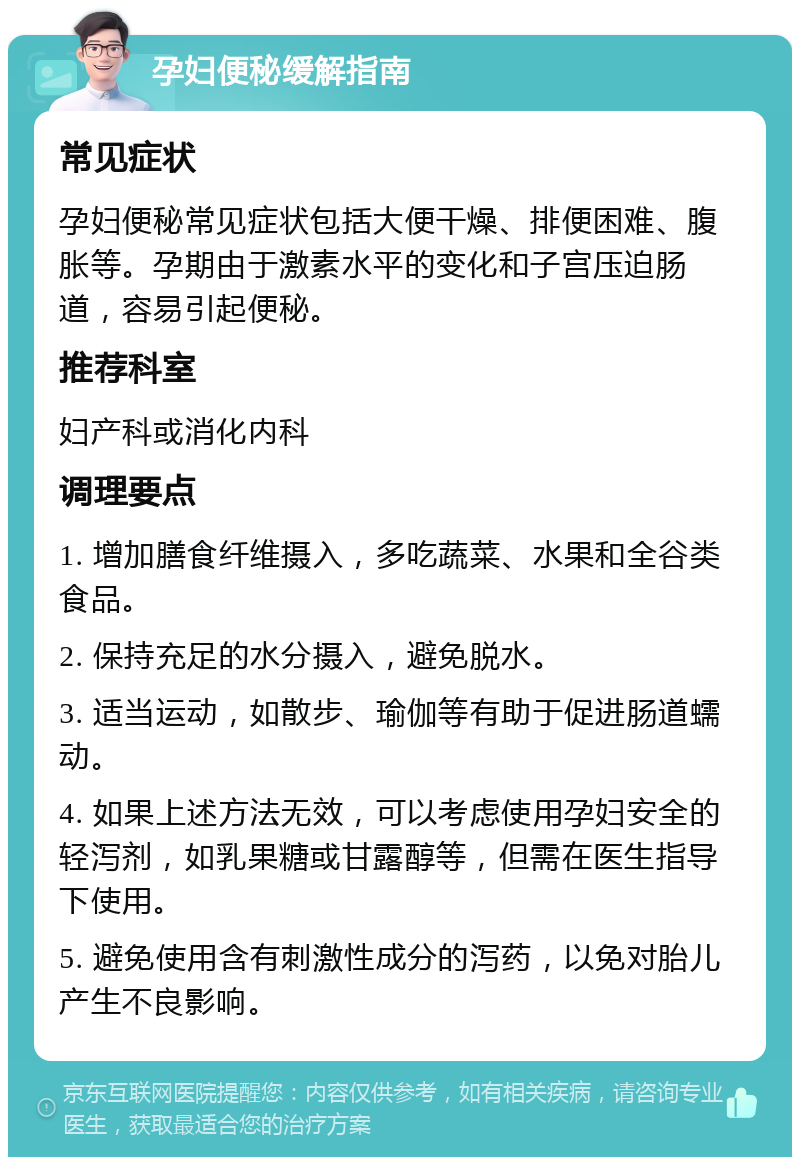 孕妇便秘缓解指南 常见症状 孕妇便秘常见症状包括大便干燥、排便困难、腹胀等。孕期由于激素水平的变化和子宫压迫肠道，容易引起便秘。 推荐科室 妇产科或消化内科 调理要点 1. 增加膳食纤维摄入，多吃蔬菜、水果和全谷类食品。 2. 保持充足的水分摄入，避免脱水。 3. 适当运动，如散步、瑜伽等有助于促进肠道蠕动。 4. 如果上述方法无效，可以考虑使用孕妇安全的轻泻剂，如乳果糖或甘露醇等，但需在医生指导下使用。 5. 避免使用含有刺激性成分的泻药，以免对胎儿产生不良影响。