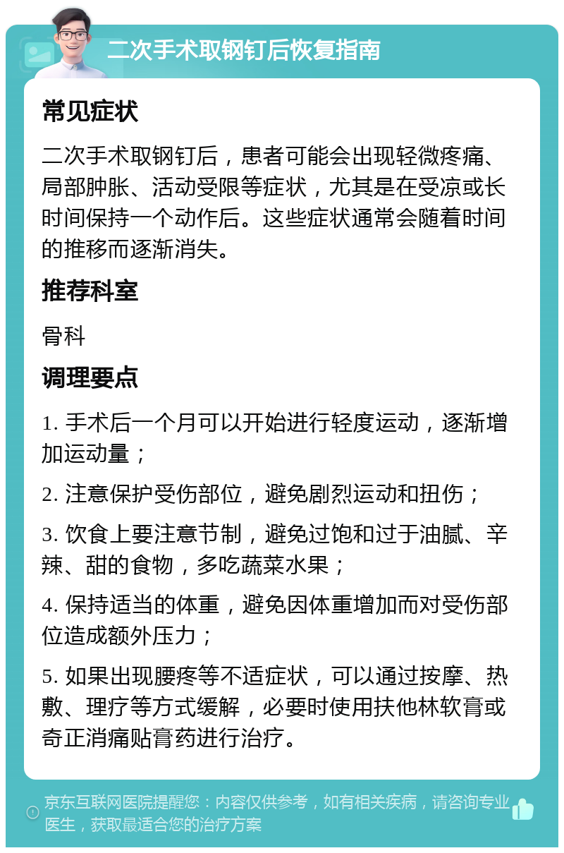 二次手术取钢钉后恢复指南 常见症状 二次手术取钢钉后，患者可能会出现轻微疼痛、局部肿胀、活动受限等症状，尤其是在受凉或长时间保持一个动作后。这些症状通常会随着时间的推移而逐渐消失。 推荐科室 骨科 调理要点 1. 手术后一个月可以开始进行轻度运动，逐渐增加运动量； 2. 注意保护受伤部位，避免剧烈运动和扭伤； 3. 饮食上要注意节制，避免过饱和过于油腻、辛辣、甜的食物，多吃蔬菜水果； 4. 保持适当的体重，避免因体重增加而对受伤部位造成额外压力； 5. 如果出现腰疼等不适症状，可以通过按摩、热敷、理疗等方式缓解，必要时使用扶他林软膏或奇正消痛贴膏药进行治疗。