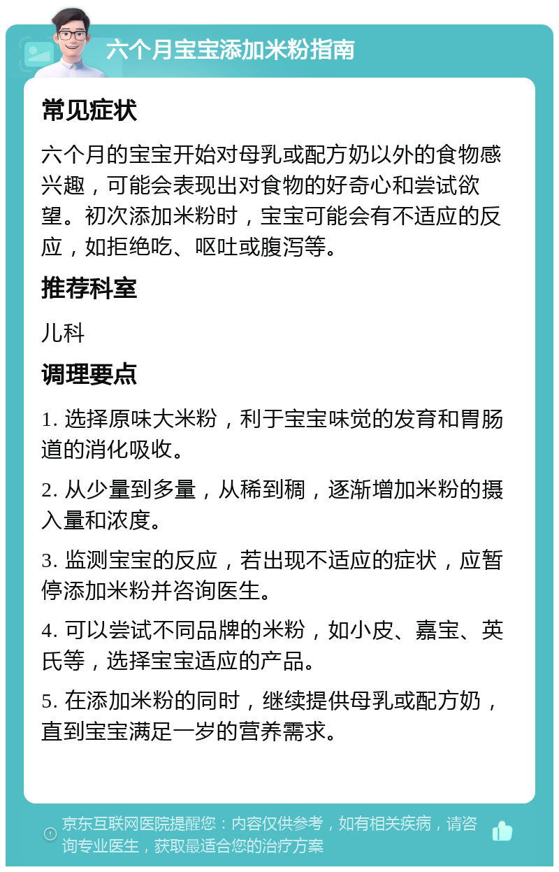 六个月宝宝添加米粉指南 常见症状 六个月的宝宝开始对母乳或配方奶以外的食物感兴趣，可能会表现出对食物的好奇心和尝试欲望。初次添加米粉时，宝宝可能会有不适应的反应，如拒绝吃、呕吐或腹泻等。 推荐科室 儿科 调理要点 1. 选择原味大米粉，利于宝宝味觉的发育和胃肠道的消化吸收。 2. 从少量到多量，从稀到稠，逐渐增加米粉的摄入量和浓度。 3. 监测宝宝的反应，若出现不适应的症状，应暂停添加米粉并咨询医生。 4. 可以尝试不同品牌的米粉，如小皮、嘉宝、英氏等，选择宝宝适应的产品。 5. 在添加米粉的同时，继续提供母乳或配方奶，直到宝宝满足一岁的营养需求。