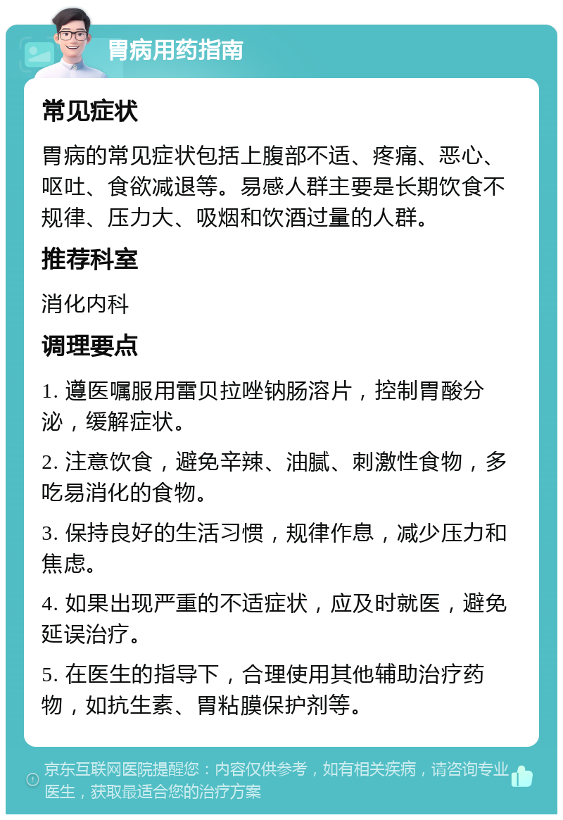 胃病用药指南 常见症状 胃病的常见症状包括上腹部不适、疼痛、恶心、呕吐、食欲减退等。易感人群主要是长期饮食不规律、压力大、吸烟和饮酒过量的人群。 推荐科室 消化内科 调理要点 1. 遵医嘱服用雷贝拉唑钠肠溶片，控制胃酸分泌，缓解症状。 2. 注意饮食，避免辛辣、油腻、刺激性食物，多吃易消化的食物。 3. 保持良好的生活习惯，规律作息，减少压力和焦虑。 4. 如果出现严重的不适症状，应及时就医，避免延误治疗。 5. 在医生的指导下，合理使用其他辅助治疗药物，如抗生素、胃粘膜保护剂等。