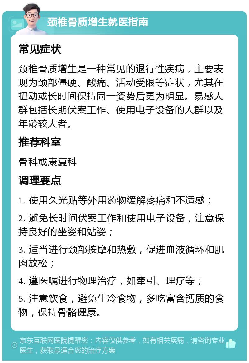 颈椎骨质增生就医指南 常见症状 颈椎骨质增生是一种常见的退行性疾病，主要表现为颈部僵硬、酸痛、活动受限等症状，尤其在扭动或长时间保持同一姿势后更为明显。易感人群包括长期伏案工作、使用电子设备的人群以及年龄较大者。 推荐科室 骨科或康复科 调理要点 1. 使用久光贴等外用药物缓解疼痛和不适感； 2. 避免长时间伏案工作和使用电子设备，注意保持良好的坐姿和站姿； 3. 适当进行颈部按摩和热敷，促进血液循环和肌肉放松； 4. 遵医嘱进行物理治疗，如牵引、理疗等； 5. 注意饮食，避免生冷食物，多吃富含钙质的食物，保持骨骼健康。