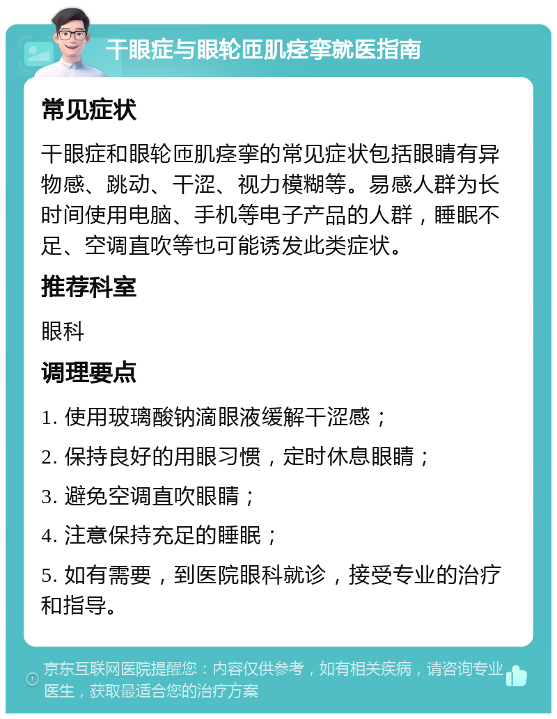 干眼症与眼轮匝肌痉挛就医指南 常见症状 干眼症和眼轮匝肌痉挛的常见症状包括眼睛有异物感、跳动、干涩、视力模糊等。易感人群为长时间使用电脑、手机等电子产品的人群，睡眠不足、空调直吹等也可能诱发此类症状。 推荐科室 眼科 调理要点 1. 使用玻璃酸钠滴眼液缓解干涩感； 2. 保持良好的用眼习惯，定时休息眼睛； 3. 避免空调直吹眼睛； 4. 注意保持充足的睡眠； 5. 如有需要，到医院眼科就诊，接受专业的治疗和指导。