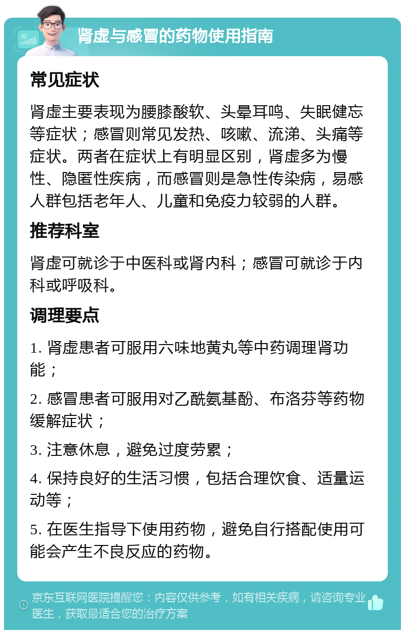 肾虚与感冒的药物使用指南 常见症状 肾虚主要表现为腰膝酸软、头晕耳鸣、失眠健忘等症状；感冒则常见发热、咳嗽、流涕、头痛等症状。两者在症状上有明显区别，肾虚多为慢性、隐匿性疾病，而感冒则是急性传染病，易感人群包括老年人、儿童和免疫力较弱的人群。 推荐科室 肾虚可就诊于中医科或肾内科；感冒可就诊于内科或呼吸科。 调理要点 1. 肾虚患者可服用六味地黄丸等中药调理肾功能； 2. 感冒患者可服用对乙酰氨基酚、布洛芬等药物缓解症状； 3. 注意休息，避免过度劳累； 4. 保持良好的生活习惯，包括合理饮食、适量运动等； 5. 在医生指导下使用药物，避免自行搭配使用可能会产生不良反应的药物。