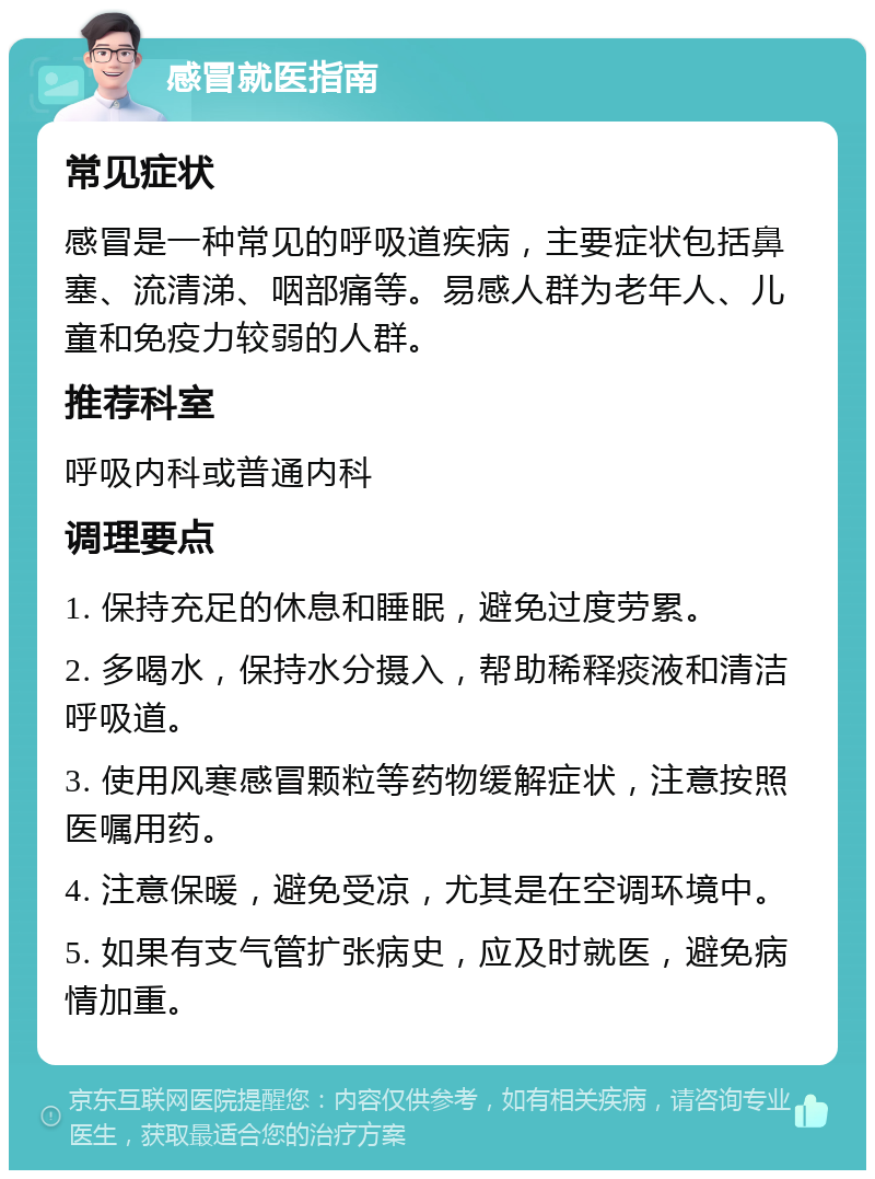 感冒就医指南 常见症状 感冒是一种常见的呼吸道疾病，主要症状包括鼻塞、流清涕、咽部痛等。易感人群为老年人、儿童和免疫力较弱的人群。 推荐科室 呼吸内科或普通内科 调理要点 1. 保持充足的休息和睡眠，避免过度劳累。 2. 多喝水，保持水分摄入，帮助稀释痰液和清洁呼吸道。 3. 使用风寒感冒颗粒等药物缓解症状，注意按照医嘱用药。 4. 注意保暖，避免受凉，尤其是在空调环境中。 5. 如果有支气管扩张病史，应及时就医，避免病情加重。