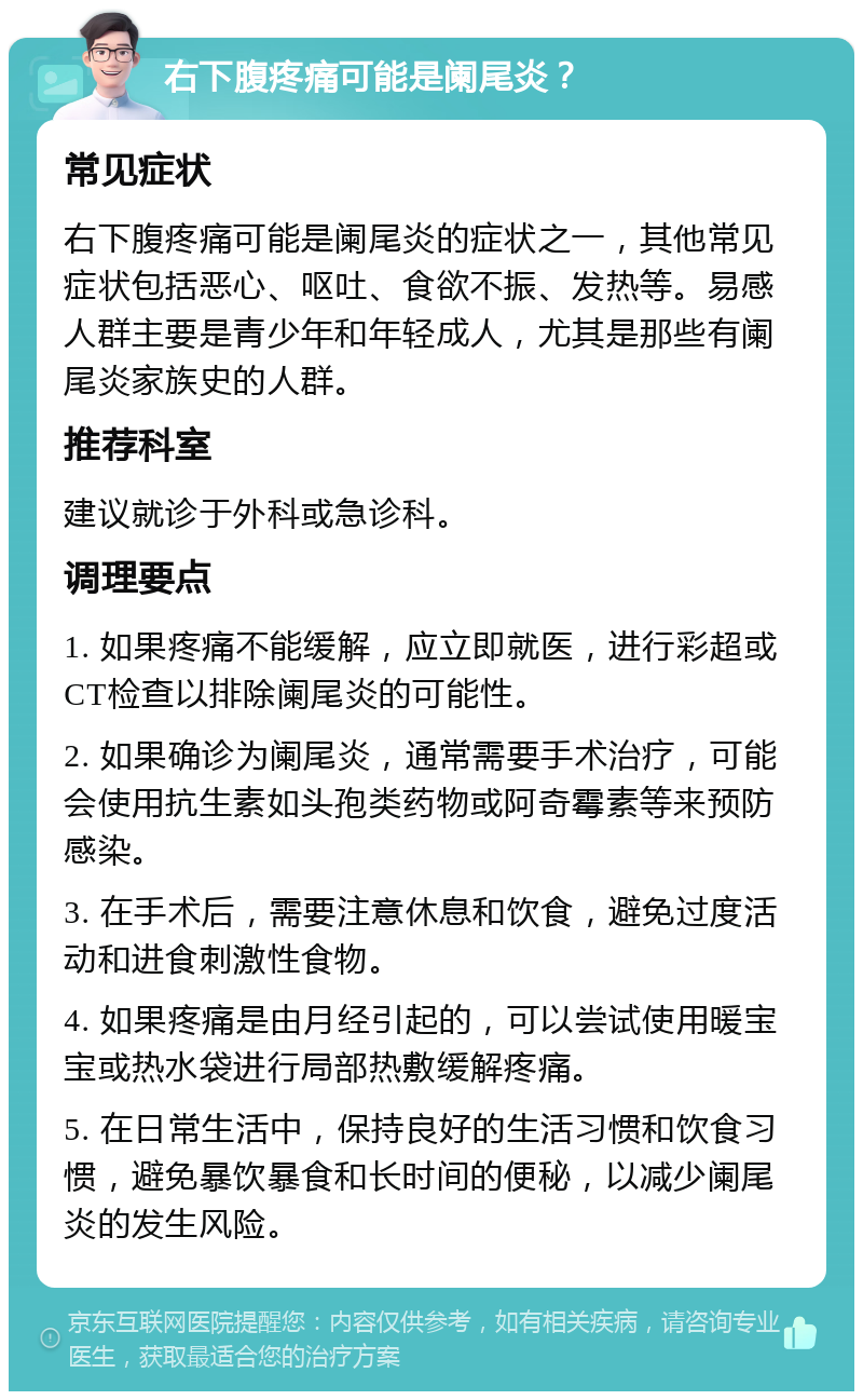 右下腹疼痛可能是阑尾炎？ 常见症状 右下腹疼痛可能是阑尾炎的症状之一，其他常见症状包括恶心、呕吐、食欲不振、发热等。易感人群主要是青少年和年轻成人，尤其是那些有阑尾炎家族史的人群。 推荐科室 建议就诊于外科或急诊科。 调理要点 1. 如果疼痛不能缓解，应立即就医，进行彩超或CT检查以排除阑尾炎的可能性。 2. 如果确诊为阑尾炎，通常需要手术治疗，可能会使用抗生素如头孢类药物或阿奇霉素等来预防感染。 3. 在手术后，需要注意休息和饮食，避免过度活动和进食刺激性食物。 4. 如果疼痛是由月经引起的，可以尝试使用暖宝宝或热水袋进行局部热敷缓解疼痛。 5. 在日常生活中，保持良好的生活习惯和饮食习惯，避免暴饮暴食和长时间的便秘，以减少阑尾炎的发生风险。