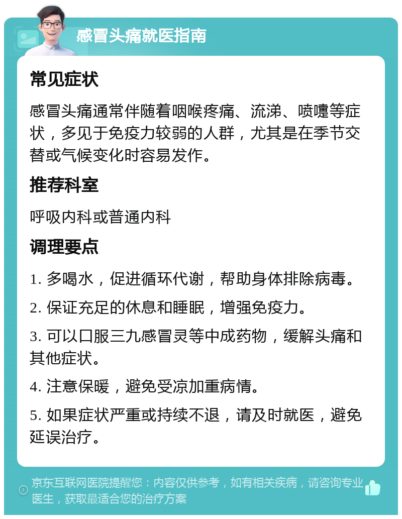 感冒头痛就医指南 常见症状 感冒头痛通常伴随着咽喉疼痛、流涕、喷嚏等症状，多见于免疫力较弱的人群，尤其是在季节交替或气候变化时容易发作。 推荐科室 呼吸内科或普通内科 调理要点 1. 多喝水，促进循环代谢，帮助身体排除病毒。 2. 保证充足的休息和睡眠，增强免疫力。 3. 可以口服三九感冒灵等中成药物，缓解头痛和其他症状。 4. 注意保暖，避免受凉加重病情。 5. 如果症状严重或持续不退，请及时就医，避免延误治疗。