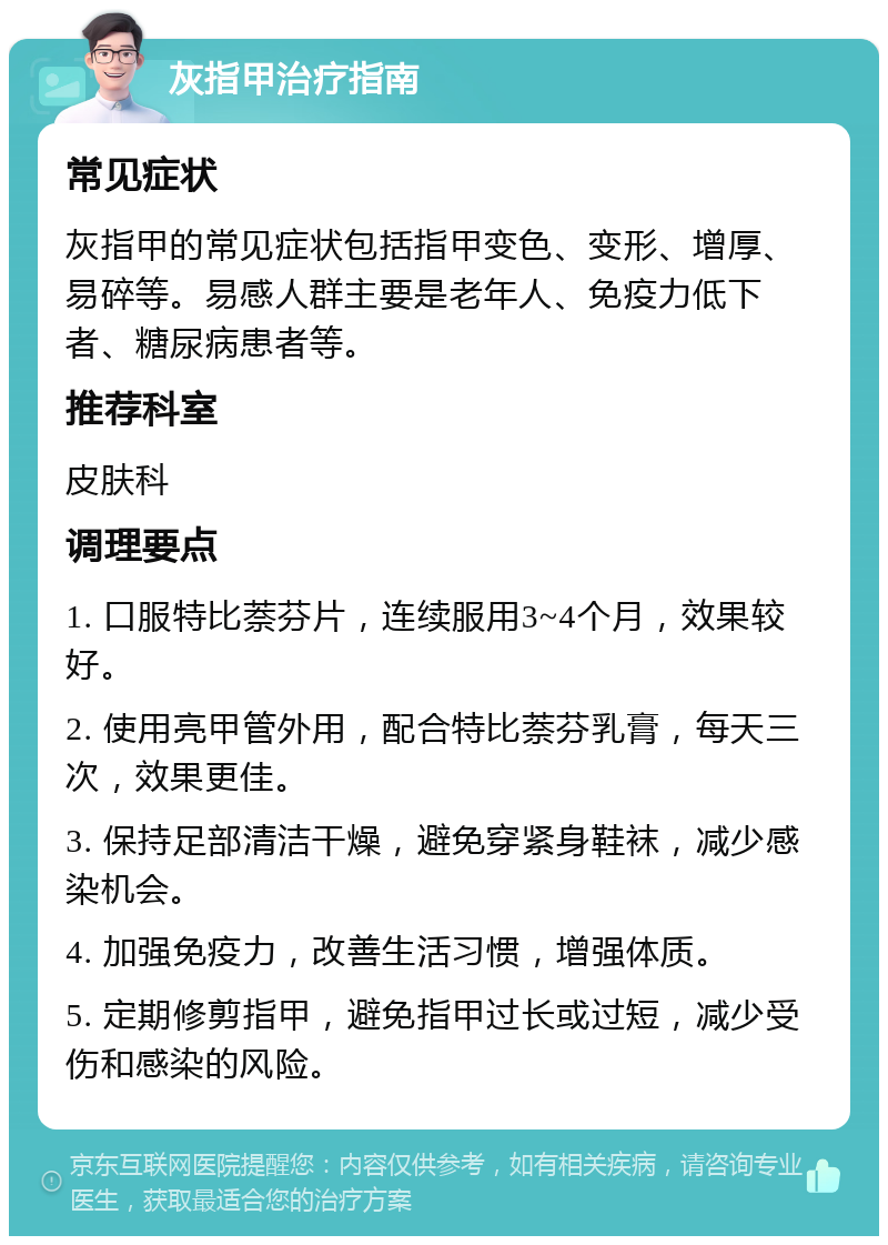 灰指甲治疗指南 常见症状 灰指甲的常见症状包括指甲变色、变形、增厚、易碎等。易感人群主要是老年人、免疫力低下者、糖尿病患者等。 推荐科室 皮肤科 调理要点 1. 口服特比萘芬片，连续服用3~4个月，效果较好。 2. 使用亮甲管外用，配合特比萘芬乳膏，每天三次，效果更佳。 3. 保持足部清洁干燥，避免穿紧身鞋袜，减少感染机会。 4. 加强免疫力，改善生活习惯，增强体质。 5. 定期修剪指甲，避免指甲过长或过短，减少受伤和感染的风险。