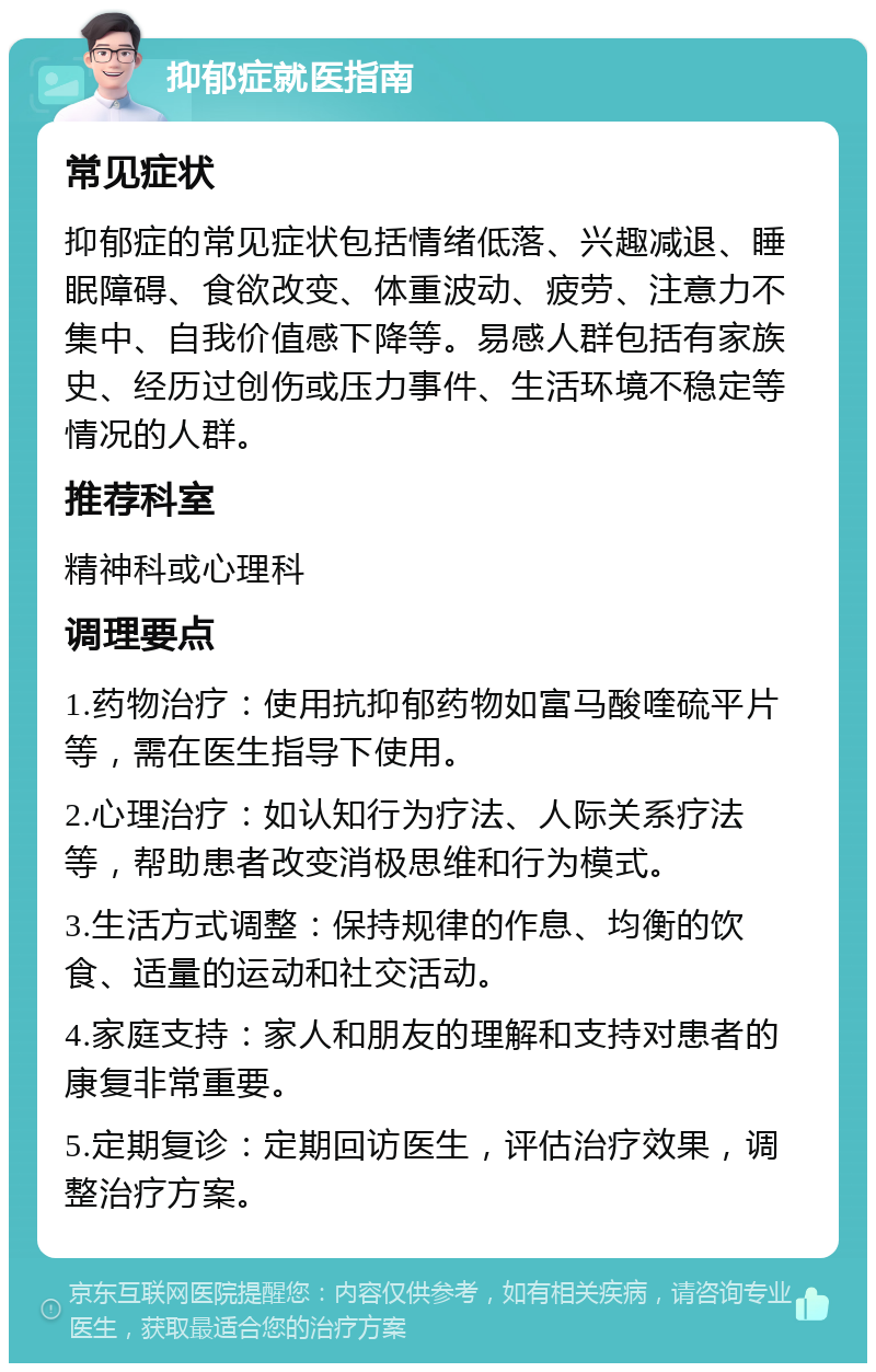 抑郁症就医指南 常见症状 抑郁症的常见症状包括情绪低落、兴趣减退、睡眠障碍、食欲改变、体重波动、疲劳、注意力不集中、自我价值感下降等。易感人群包括有家族史、经历过创伤或压力事件、生活环境不稳定等情况的人群。 推荐科室 精神科或心理科 调理要点 1.药物治疗：使用抗抑郁药物如富马酸喹硫平片等，需在医生指导下使用。 2.心理治疗：如认知行为疗法、人际关系疗法等，帮助患者改变消极思维和行为模式。 3.生活方式调整：保持规律的作息、均衡的饮食、适量的运动和社交活动。 4.家庭支持：家人和朋友的理解和支持对患者的康复非常重要。 5.定期复诊：定期回访医生，评估治疗效果，调整治疗方案。