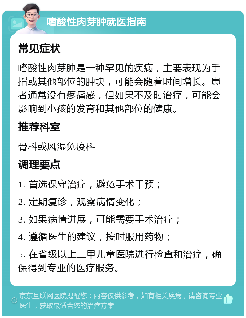 嗜酸性肉芽肿就医指南 常见症状 嗜酸性肉芽肿是一种罕见的疾病，主要表现为手指或其他部位的肿块，可能会随着时间增长。患者通常没有疼痛感，但如果不及时治疗，可能会影响到小孩的发育和其他部位的健康。 推荐科室 骨科或风湿免疫科 调理要点 1. 首选保守治疗，避免手术干预； 2. 定期复诊，观察病情变化； 3. 如果病情进展，可能需要手术治疗； 4. 遵循医生的建议，按时服用药物； 5. 在省级以上三甲儿童医院进行检查和治疗，确保得到专业的医疗服务。