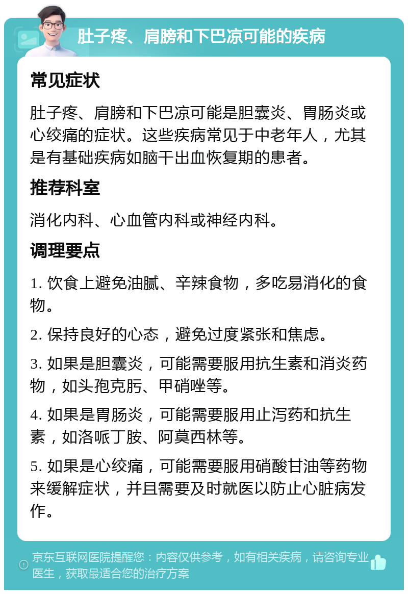 肚子疼、肩膀和下巴凉可能的疾病 常见症状 肚子疼、肩膀和下巴凉可能是胆囊炎、胃肠炎或心绞痛的症状。这些疾病常见于中老年人，尤其是有基础疾病如脑干出血恢复期的患者。 推荐科室 消化内科、心血管内科或神经内科。 调理要点 1. 饮食上避免油腻、辛辣食物，多吃易消化的食物。 2. 保持良好的心态，避免过度紧张和焦虑。 3. 如果是胆囊炎，可能需要服用抗生素和消炎药物，如头孢克肟、甲硝唑等。 4. 如果是胃肠炎，可能需要服用止泻药和抗生素，如洛哌丁胺、阿莫西林等。 5. 如果是心绞痛，可能需要服用硝酸甘油等药物来缓解症状，并且需要及时就医以防止心脏病发作。