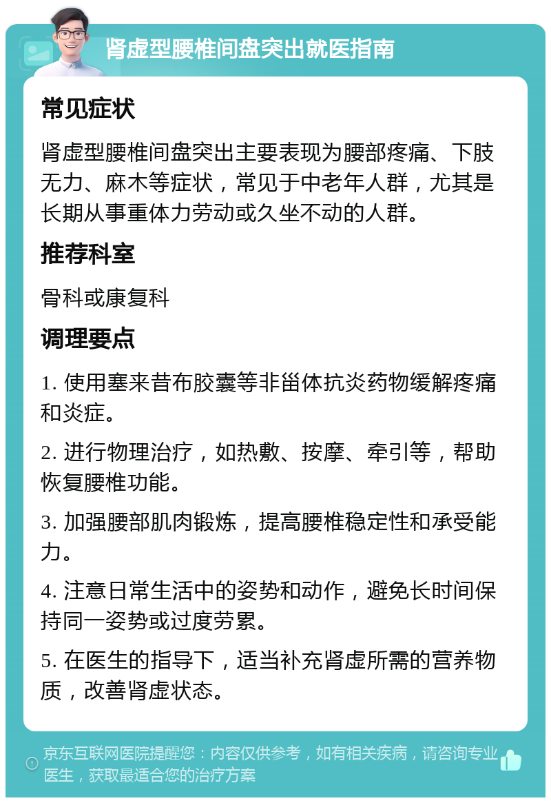 肾虚型腰椎间盘突出就医指南 常见症状 肾虚型腰椎间盘突出主要表现为腰部疼痛、下肢无力、麻木等症状，常见于中老年人群，尤其是长期从事重体力劳动或久坐不动的人群。 推荐科室 骨科或康复科 调理要点 1. 使用塞来昔布胶囊等非甾体抗炎药物缓解疼痛和炎症。 2. 进行物理治疗，如热敷、按摩、牵引等，帮助恢复腰椎功能。 3. 加强腰部肌肉锻炼，提高腰椎稳定性和承受能力。 4. 注意日常生活中的姿势和动作，避免长时间保持同一姿势或过度劳累。 5. 在医生的指导下，适当补充肾虚所需的营养物质，改善肾虚状态。