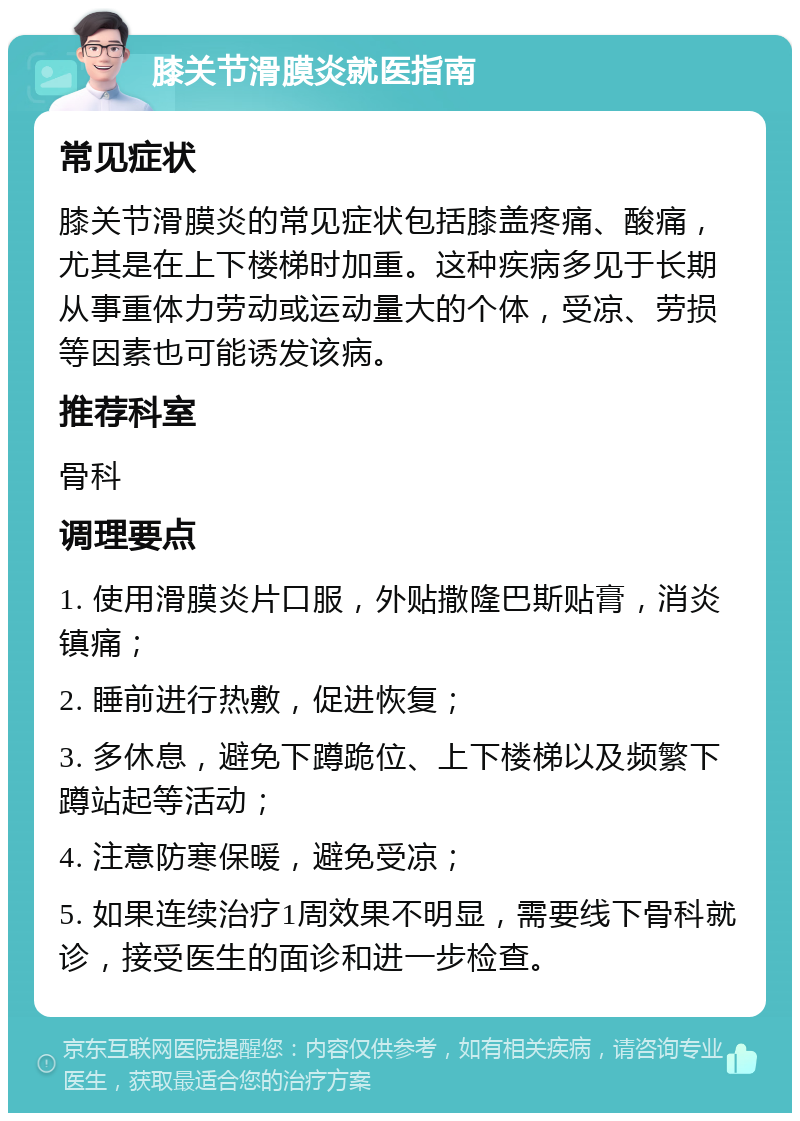 膝关节滑膜炎就医指南 常见症状 膝关节滑膜炎的常见症状包括膝盖疼痛、酸痛，尤其是在上下楼梯时加重。这种疾病多见于长期从事重体力劳动或运动量大的个体，受凉、劳损等因素也可能诱发该病。 推荐科室 骨科 调理要点 1. 使用滑膜炎片口服，外贴撒隆巴斯贴膏，消炎镇痛； 2. 睡前进行热敷，促进恢复； 3. 多休息，避免下蹲跪位、上下楼梯以及频繁下蹲站起等活动； 4. 注意防寒保暖，避免受凉； 5. 如果连续治疗1周效果不明显，需要线下骨科就诊，接受医生的面诊和进一步检查。