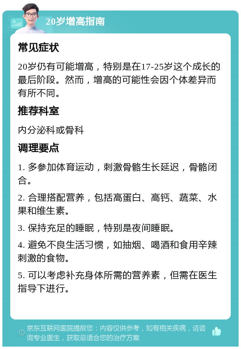 20岁增高指南 常见症状 20岁仍有可能增高，特别是在17-25岁这个成长的最后阶段。然而，增高的可能性会因个体差异而有所不同。 推荐科室 内分泌科或骨科 调理要点 1. 多参加体育运动，刺激骨骼生长延迟，骨骼闭合。 2. 合理搭配营养，包括高蛋白、高钙、蔬菜、水果和维生素。 3. 保持充足的睡眠，特别是夜间睡眠。 4. 避免不良生活习惯，如抽烟、喝酒和食用辛辣刺激的食物。 5. 可以考虑补充身体所需的营养素，但需在医生指导下进行。