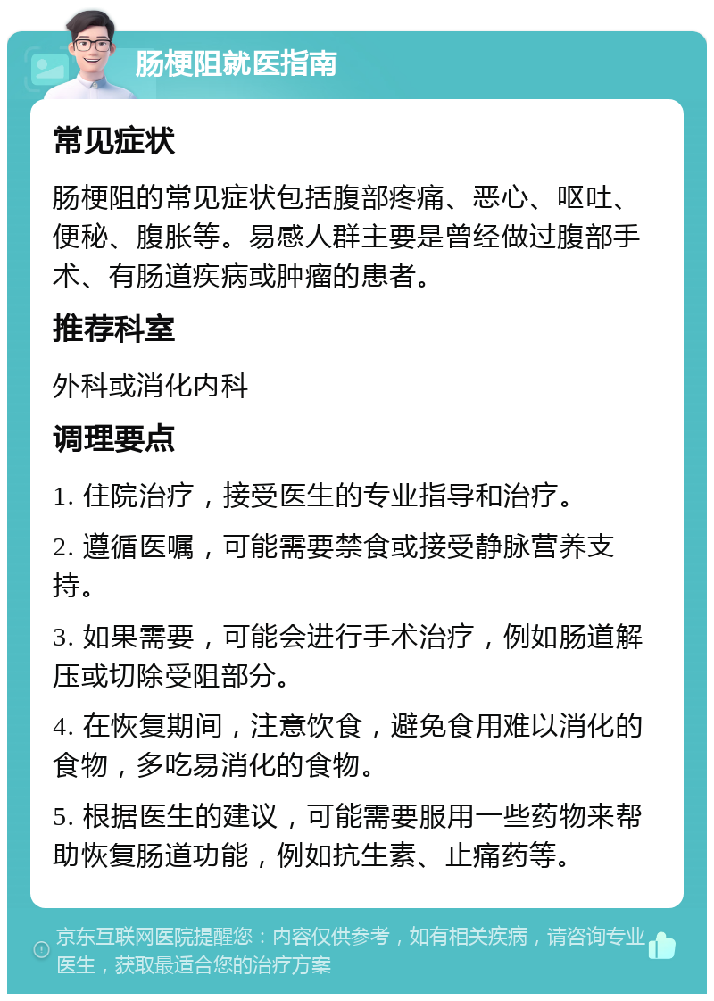 肠梗阻就医指南 常见症状 肠梗阻的常见症状包括腹部疼痛、恶心、呕吐、便秘、腹胀等。易感人群主要是曾经做过腹部手术、有肠道疾病或肿瘤的患者。 推荐科室 外科或消化内科 调理要点 1. 住院治疗，接受医生的专业指导和治疗。 2. 遵循医嘱，可能需要禁食或接受静脉营养支持。 3. 如果需要，可能会进行手术治疗，例如肠道解压或切除受阻部分。 4. 在恢复期间，注意饮食，避免食用难以消化的食物，多吃易消化的食物。 5. 根据医生的建议，可能需要服用一些药物来帮助恢复肠道功能，例如抗生素、止痛药等。