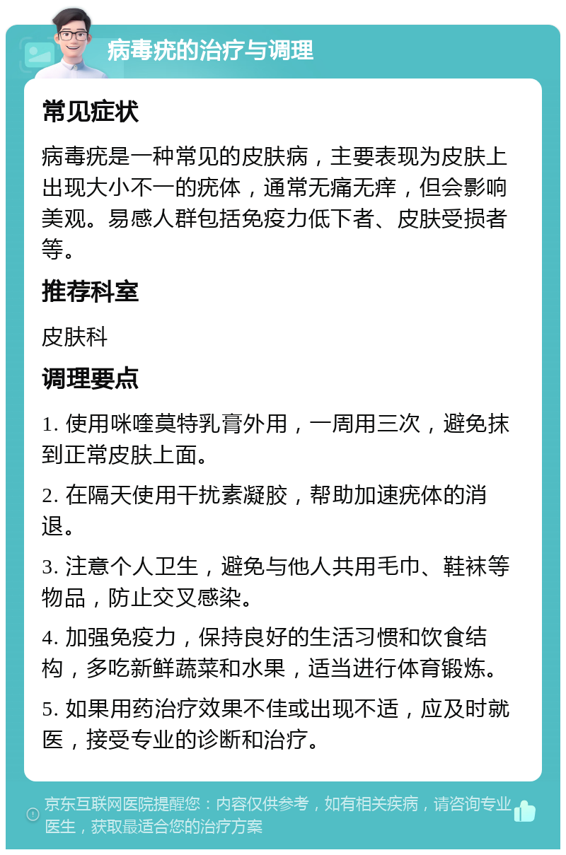 病毒疣的治疗与调理 常见症状 病毒疣是一种常见的皮肤病，主要表现为皮肤上出现大小不一的疣体，通常无痛无痒，但会影响美观。易感人群包括免疫力低下者、皮肤受损者等。 推荐科室 皮肤科 调理要点 1. 使用咪喹莫特乳膏外用，一周用三次，避免抹到正常皮肤上面。 2. 在隔天使用干扰素凝胶，帮助加速疣体的消退。 3. 注意个人卫生，避免与他人共用毛巾、鞋袜等物品，防止交叉感染。 4. 加强免疫力，保持良好的生活习惯和饮食结构，多吃新鲜蔬菜和水果，适当进行体育锻炼。 5. 如果用药治疗效果不佳或出现不适，应及时就医，接受专业的诊断和治疗。