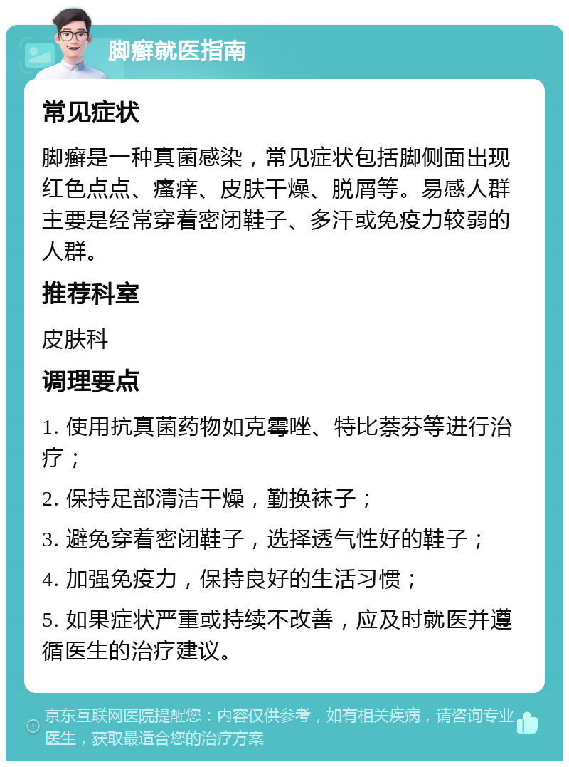 脚癣就医指南 常见症状 脚癣是一种真菌感染，常见症状包括脚侧面出现红色点点、瘙痒、皮肤干燥、脱屑等。易感人群主要是经常穿着密闭鞋子、多汗或免疫力较弱的人群。 推荐科室 皮肤科 调理要点 1. 使用抗真菌药物如克霉唑、特比萘芬等进行治疗； 2. 保持足部清洁干燥，勤换袜子； 3. 避免穿着密闭鞋子，选择透气性好的鞋子； 4. 加强免疫力，保持良好的生活习惯； 5. 如果症状严重或持续不改善，应及时就医并遵循医生的治疗建议。