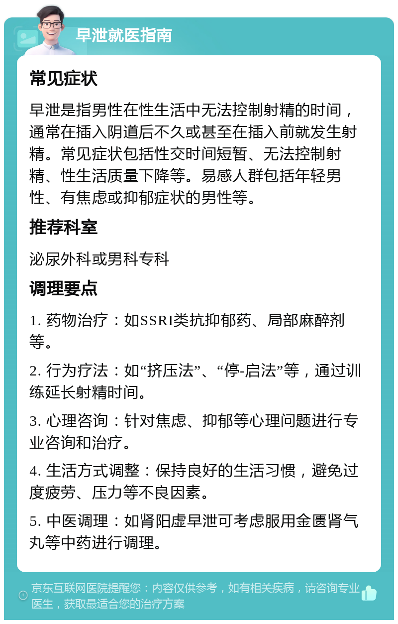 早泄就医指南 常见症状 早泄是指男性在性生活中无法控制射精的时间，通常在插入阴道后不久或甚至在插入前就发生射精。常见症状包括性交时间短暂、无法控制射精、性生活质量下降等。易感人群包括年轻男性、有焦虑或抑郁症状的男性等。 推荐科室 泌尿外科或男科专科 调理要点 1. 药物治疗：如SSRI类抗抑郁药、局部麻醉剂等。 2. 行为疗法：如“挤压法”、“停-启法”等，通过训练延长射精时间。 3. 心理咨询：针对焦虑、抑郁等心理问题进行专业咨询和治疗。 4. 生活方式调整：保持良好的生活习惯，避免过度疲劳、压力等不良因素。 5. 中医调理：如肾阳虚早泄可考虑服用金匮肾气丸等中药进行调理。