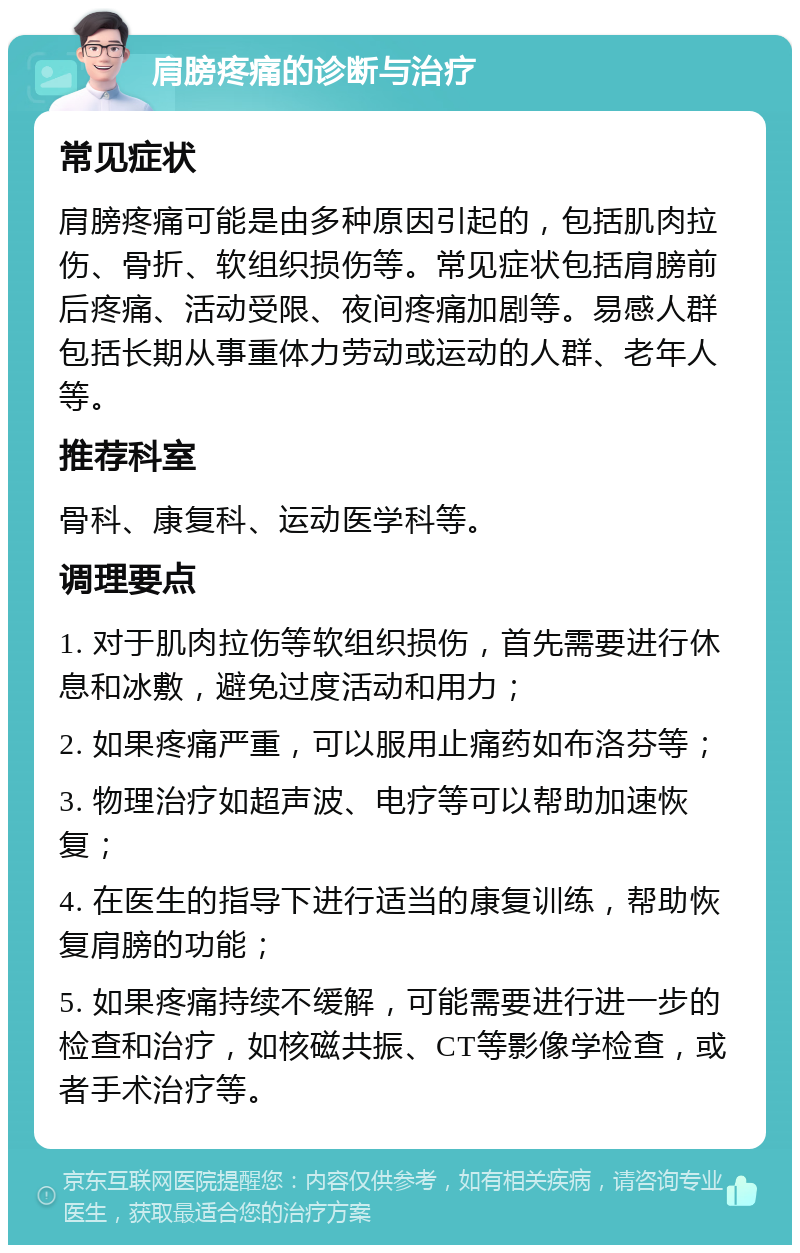 肩膀疼痛的诊断与治疗 常见症状 肩膀疼痛可能是由多种原因引起的，包括肌肉拉伤、骨折、软组织损伤等。常见症状包括肩膀前后疼痛、活动受限、夜间疼痛加剧等。易感人群包括长期从事重体力劳动或运动的人群、老年人等。 推荐科室 骨科、康复科、运动医学科等。 调理要点 1. 对于肌肉拉伤等软组织损伤，首先需要进行休息和冰敷，避免过度活动和用力； 2. 如果疼痛严重，可以服用止痛药如布洛芬等； 3. 物理治疗如超声波、电疗等可以帮助加速恢复； 4. 在医生的指导下进行适当的康复训练，帮助恢复肩膀的功能； 5. 如果疼痛持续不缓解，可能需要进行进一步的检查和治疗，如核磁共振、CT等影像学检查，或者手术治疗等。