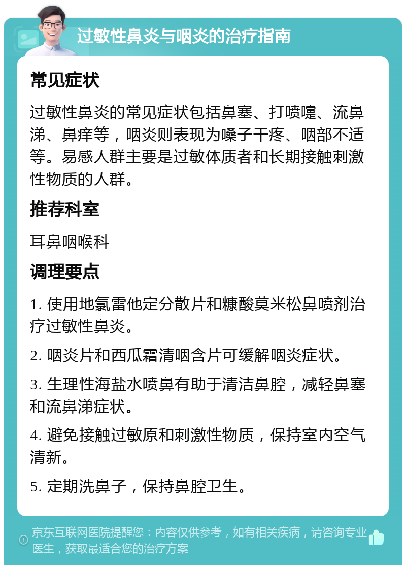 过敏性鼻炎与咽炎的治疗指南 常见症状 过敏性鼻炎的常见症状包括鼻塞、打喷嚏、流鼻涕、鼻痒等，咽炎则表现为嗓子干疼、咽部不适等。易感人群主要是过敏体质者和长期接触刺激性物质的人群。 推荐科室 耳鼻咽喉科 调理要点 1. 使用地氯雷他定分散片和糠酸莫米松鼻喷剂治疗过敏性鼻炎。 2. 咽炎片和西瓜霜清咽含片可缓解咽炎症状。 3. 生理性海盐水喷鼻有助于清洁鼻腔，减轻鼻塞和流鼻涕症状。 4. 避免接触过敏原和刺激性物质，保持室内空气清新。 5. 定期洗鼻子，保持鼻腔卫生。