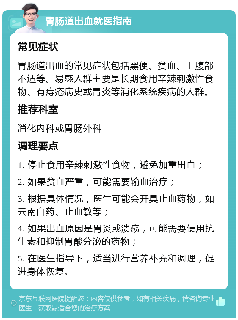 胃肠道出血就医指南 常见症状 胃肠道出血的常见症状包括黑便、贫血、上腹部不适等。易感人群主要是长期食用辛辣刺激性食物、有痔疮病史或胃炎等消化系统疾病的人群。 推荐科室 消化内科或胃肠外科 调理要点 1. 停止食用辛辣刺激性食物，避免加重出血； 2. 如果贫血严重，可能需要输血治疗； 3. 根据具体情况，医生可能会开具止血药物，如云南白药、止血敏等； 4. 如果出血原因是胃炎或溃疡，可能需要使用抗生素和抑制胃酸分泌的药物； 5. 在医生指导下，适当进行营养补充和调理，促进身体恢复。