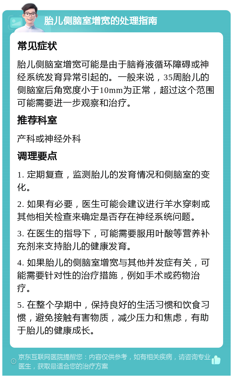 胎儿侧脑室增宽的处理指南 常见症状 胎儿侧脑室增宽可能是由于脑脊液循环障碍或神经系统发育异常引起的。一般来说，35周胎儿的侧脑室后角宽度小于10mm为正常，超过这个范围可能需要进一步观察和治疗。 推荐科室 产科或神经外科 调理要点 1. 定期复查，监测胎儿的发育情况和侧脑室的变化。 2. 如果有必要，医生可能会建议进行羊水穿刺或其他相关检查来确定是否存在神经系统问题。 3. 在医生的指导下，可能需要服用叶酸等营养补充剂来支持胎儿的健康发育。 4. 如果胎儿的侧脑室增宽与其他并发症有关，可能需要针对性的治疗措施，例如手术或药物治疗。 5. 在整个孕期中，保持良好的生活习惯和饮食习惯，避免接触有害物质，减少压力和焦虑，有助于胎儿的健康成长。