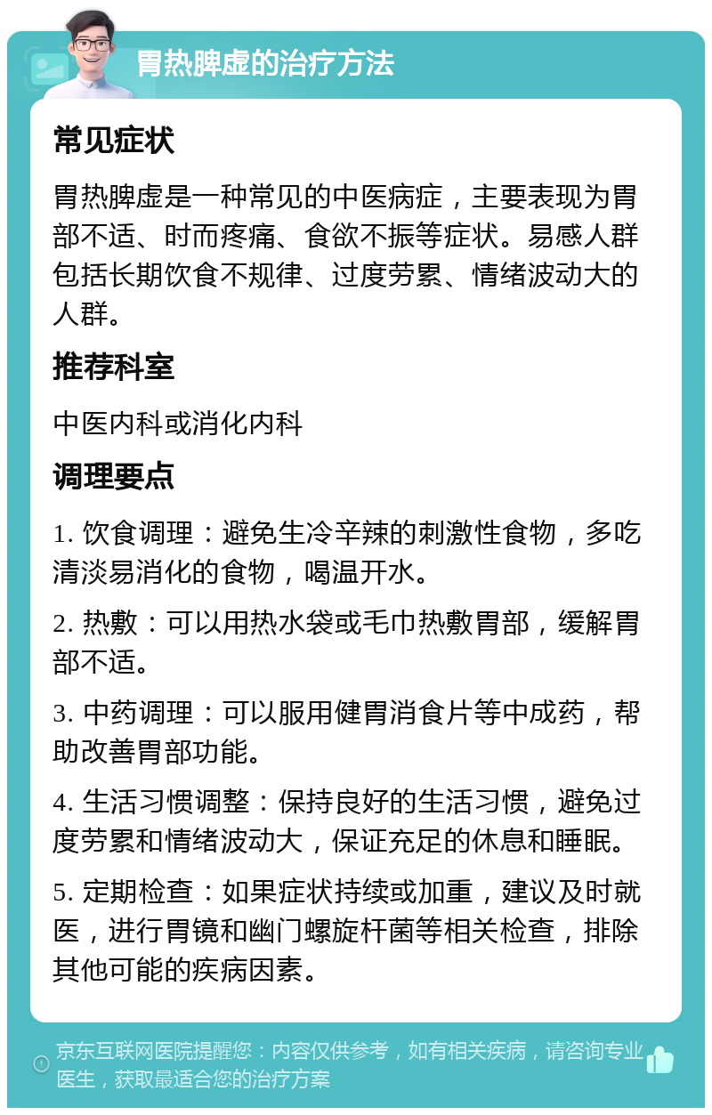 胃热脾虚的治疗方法 常见症状 胃热脾虚是一种常见的中医病症，主要表现为胃部不适、时而疼痛、食欲不振等症状。易感人群包括长期饮食不规律、过度劳累、情绪波动大的人群。 推荐科室 中医内科或消化内科 调理要点 1. 饮食调理：避免生冷辛辣的刺激性食物，多吃清淡易消化的食物，喝温开水。 2. 热敷：可以用热水袋或毛巾热敷胃部，缓解胃部不适。 3. 中药调理：可以服用健胃消食片等中成药，帮助改善胃部功能。 4. 生活习惯调整：保持良好的生活习惯，避免过度劳累和情绪波动大，保证充足的休息和睡眠。 5. 定期检查：如果症状持续或加重，建议及时就医，进行胃镜和幽门螺旋杆菌等相关检查，排除其他可能的疾病因素。