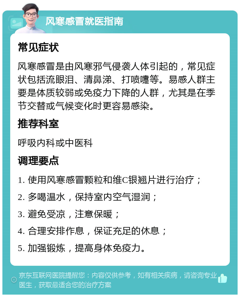 风寒感冒就医指南 常见症状 风寒感冒是由风寒邪气侵袭人体引起的，常见症状包括流眼泪、清鼻涕、打喷嚏等。易感人群主要是体质较弱或免疫力下降的人群，尤其是在季节交替或气候变化时更容易感染。 推荐科室 呼吸内科或中医科 调理要点 1. 使用风寒感冒颗粒和维C银翘片进行治疗； 2. 多喝温水，保持室内空气湿润； 3. 避免受凉，注意保暖； 4. 合理安排作息，保证充足的休息； 5. 加强锻炼，提高身体免疫力。