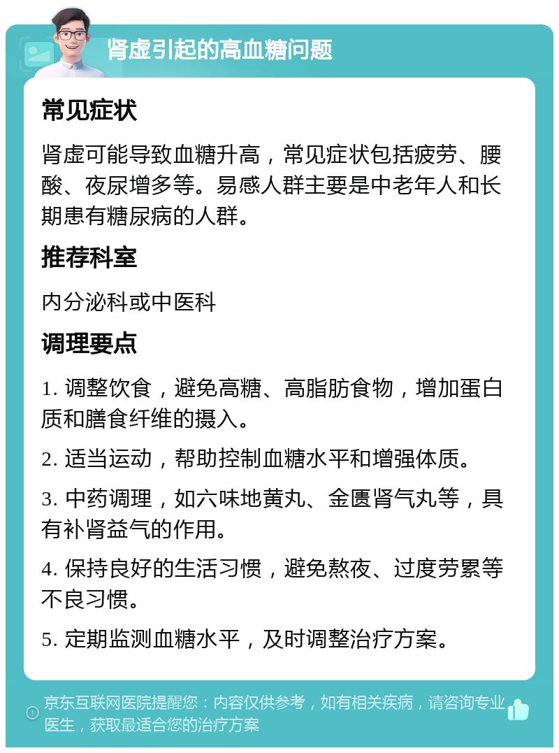 肾虚引起的高血糖问题 常见症状 肾虚可能导致血糖升高，常见症状包括疲劳、腰酸、夜尿增多等。易感人群主要是中老年人和长期患有糖尿病的人群。 推荐科室 内分泌科或中医科 调理要点 1. 调整饮食，避免高糖、高脂肪食物，增加蛋白质和膳食纤维的摄入。 2. 适当运动，帮助控制血糖水平和增强体质。 3. 中药调理，如六味地黄丸、金匮肾气丸等，具有补肾益气的作用。 4. 保持良好的生活习惯，避免熬夜、过度劳累等不良习惯。 5. 定期监测血糖水平，及时调整治疗方案。