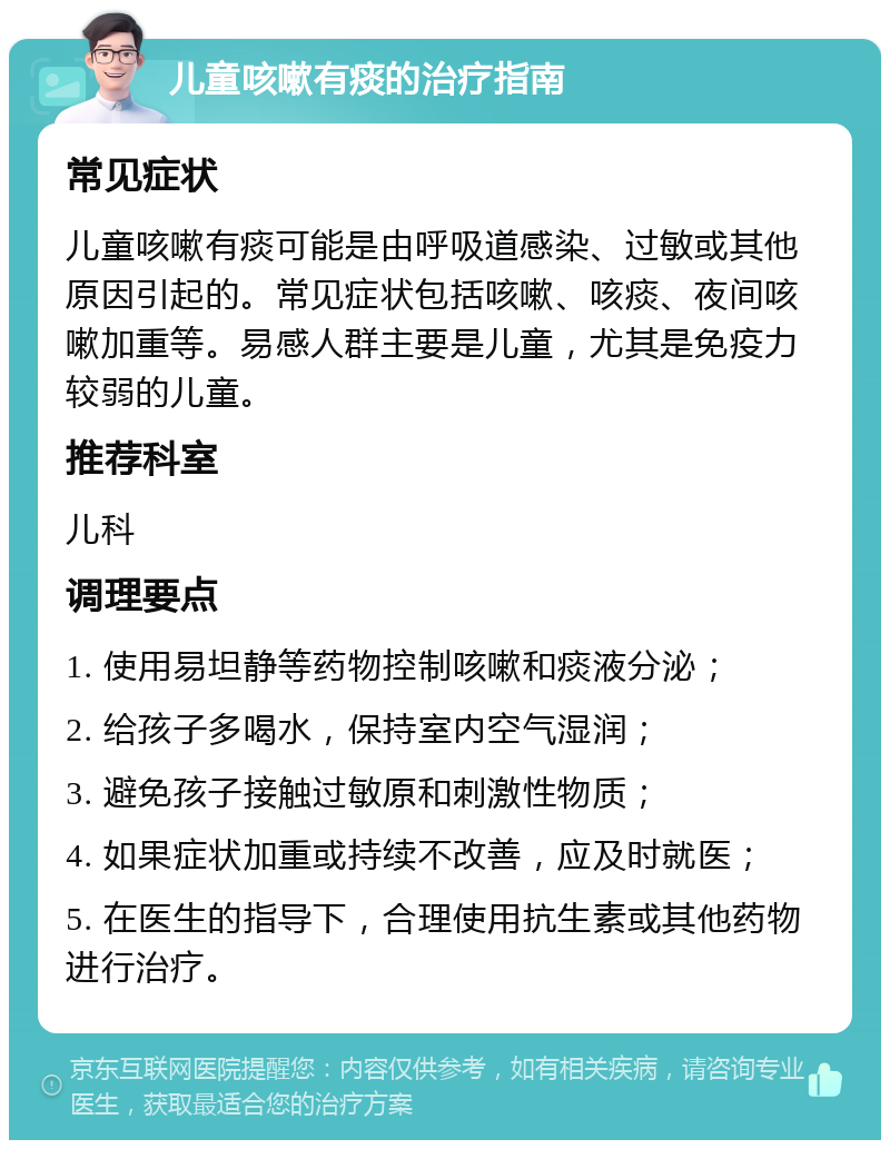 儿童咳嗽有痰的治疗指南 常见症状 儿童咳嗽有痰可能是由呼吸道感染、过敏或其他原因引起的。常见症状包括咳嗽、咳痰、夜间咳嗽加重等。易感人群主要是儿童，尤其是免疫力较弱的儿童。 推荐科室 儿科 调理要点 1. 使用易坦静等药物控制咳嗽和痰液分泌； 2. 给孩子多喝水，保持室内空气湿润； 3. 避免孩子接触过敏原和刺激性物质； 4. 如果症状加重或持续不改善，应及时就医； 5. 在医生的指导下，合理使用抗生素或其他药物进行治疗。