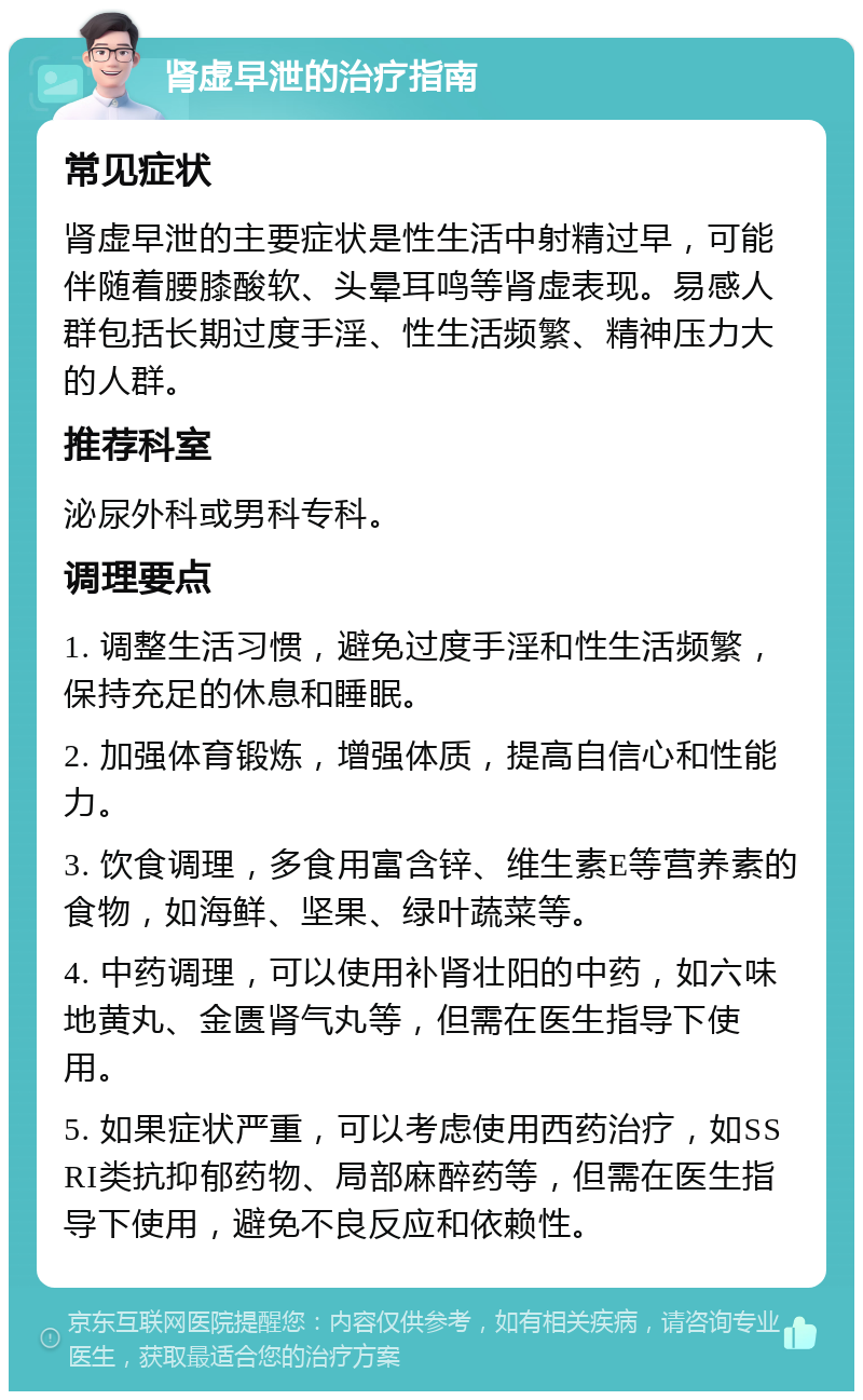 肾虚早泄的治疗指南 常见症状 肾虚早泄的主要症状是性生活中射精过早，可能伴随着腰膝酸软、头晕耳鸣等肾虚表现。易感人群包括长期过度手淫、性生活频繁、精神压力大的人群。 推荐科室 泌尿外科或男科专科。 调理要点 1. 调整生活习惯，避免过度手淫和性生活频繁，保持充足的休息和睡眠。 2. 加强体育锻炼，增强体质，提高自信心和性能力。 3. 饮食调理，多食用富含锌、维生素E等营养素的食物，如海鲜、坚果、绿叶蔬菜等。 4. 中药调理，可以使用补肾壮阳的中药，如六味地黄丸、金匮肾气丸等，但需在医生指导下使用。 5. 如果症状严重，可以考虑使用西药治疗，如SSRI类抗抑郁药物、局部麻醉药等，但需在医生指导下使用，避免不良反应和依赖性。