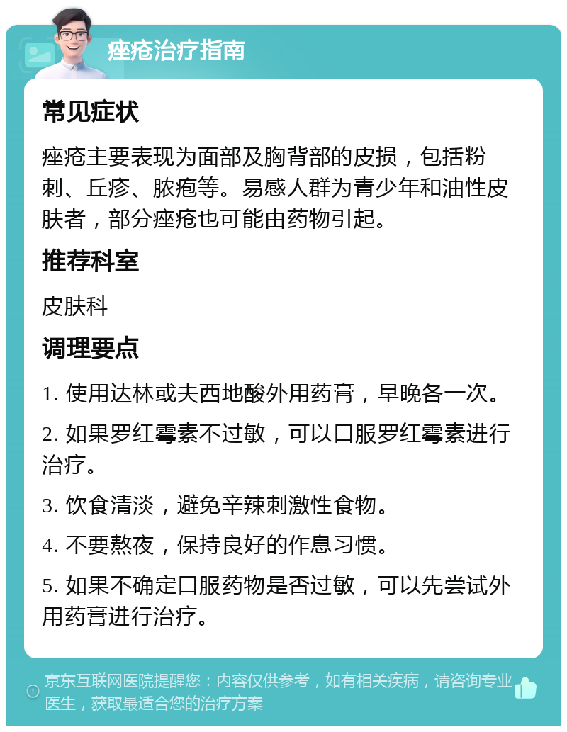 痤疮治疗指南 常见症状 痤疮主要表现为面部及胸背部的皮损，包括粉刺、丘疹、脓疱等。易感人群为青少年和油性皮肤者，部分痤疮也可能由药物引起。 推荐科室 皮肤科 调理要点 1. 使用达林或夫西地酸外用药膏，早晚各一次。 2. 如果罗红霉素不过敏，可以口服罗红霉素进行治疗。 3. 饮食清淡，避免辛辣刺激性食物。 4. 不要熬夜，保持良好的作息习惯。 5. 如果不确定口服药物是否过敏，可以先尝试外用药膏进行治疗。