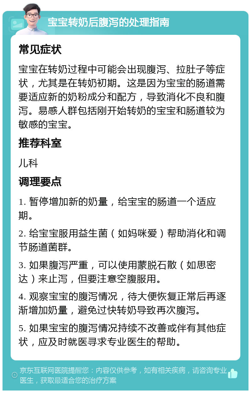 宝宝转奶后腹泻的处理指南 常见症状 宝宝在转奶过程中可能会出现腹泻、拉肚子等症状，尤其是在转奶初期。这是因为宝宝的肠道需要适应新的奶粉成分和配方，导致消化不良和腹泻。易感人群包括刚开始转奶的宝宝和肠道较为敏感的宝宝。 推荐科室 儿科 调理要点 1. 暂停增加新的奶量，给宝宝的肠道一个适应期。 2. 给宝宝服用益生菌（如妈咪爱）帮助消化和调节肠道菌群。 3. 如果腹泻严重，可以使用蒙脱石散（如思密达）来止泻，但要注意空腹服用。 4. 观察宝宝的腹泻情况，待大便恢复正常后再逐渐增加奶量，避免过快转奶导致再次腹泻。 5. 如果宝宝的腹泻情况持续不改善或伴有其他症状，应及时就医寻求专业医生的帮助。