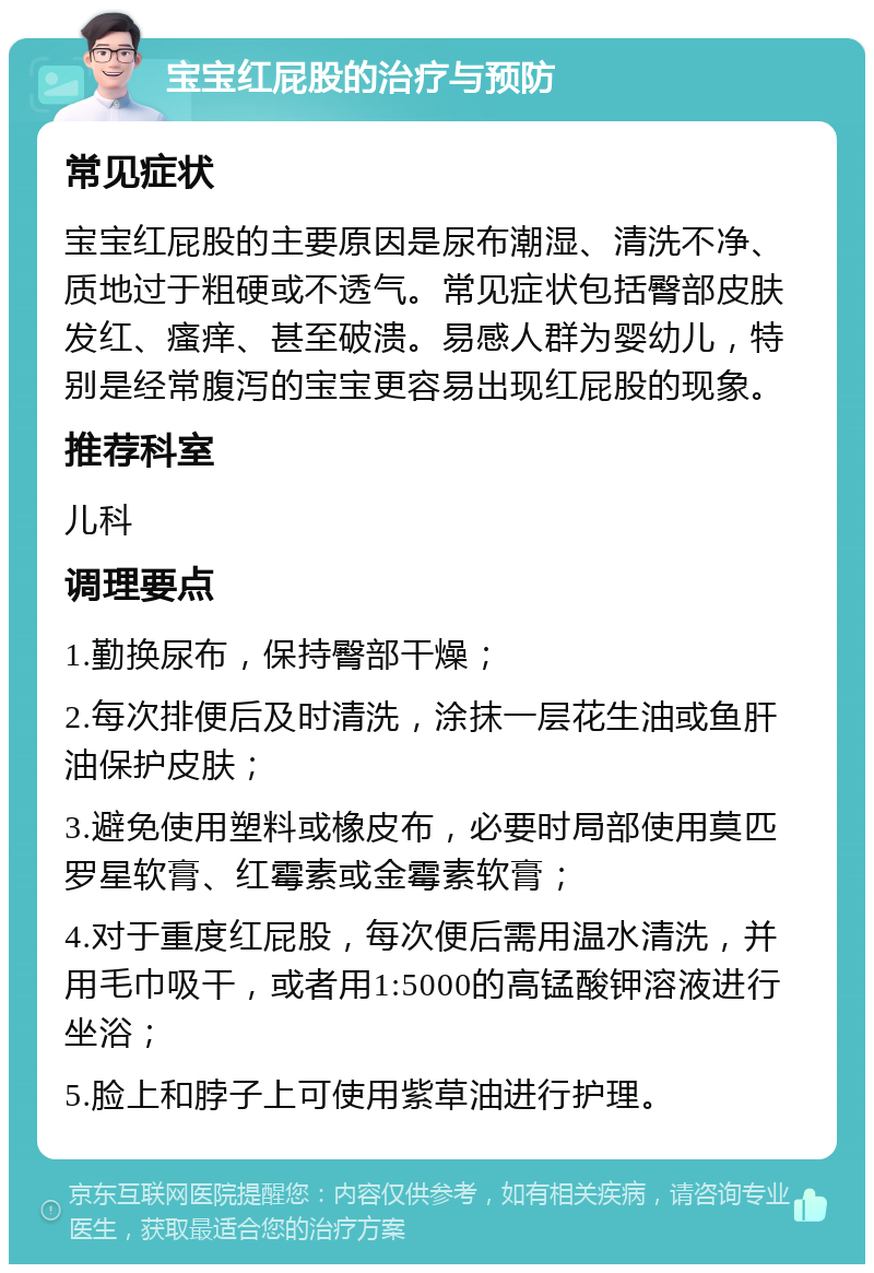 宝宝红屁股的治疗与预防 常见症状 宝宝红屁股的主要原因是尿布潮湿、清洗不净、质地过于粗硬或不透气。常见症状包括臀部皮肤发红、瘙痒、甚至破溃。易感人群为婴幼儿，特别是经常腹泻的宝宝更容易出现红屁股的现象。 推荐科室 儿科 调理要点 1.勤换尿布，保持臀部干燥； 2.每次排便后及时清洗，涂抹一层花生油或鱼肝油保护皮肤； 3.避免使用塑料或橡皮布，必要时局部使用莫匹罗星软膏、红霉素或金霉素软膏； 4.对于重度红屁股，每次便后需用温水清洗，并用毛巾吸干，或者用1:5000的高锰酸钾溶液进行坐浴； 5.脸上和脖子上可使用紫草油进行护理。