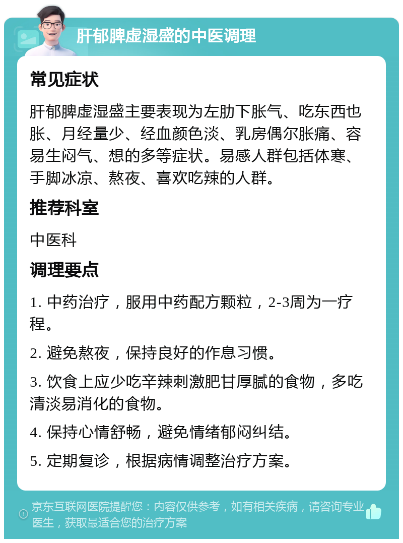 肝郁脾虚湿盛的中医调理 常见症状 肝郁脾虚湿盛主要表现为左肋下胀气、吃东西也胀、月经量少、经血颜色淡、乳房偶尔胀痛、容易生闷气、想的多等症状。易感人群包括体寒、手脚冰凉、熬夜、喜欢吃辣的人群。 推荐科室 中医科 调理要点 1. 中药治疗，服用中药配方颗粒，2-3周为一疗程。 2. 避免熬夜，保持良好的作息习惯。 3. 饮食上应少吃辛辣刺激肥甘厚腻的食物，多吃清淡易消化的食物。 4. 保持心情舒畅，避免情绪郁闷纠结。 5. 定期复诊，根据病情调整治疗方案。