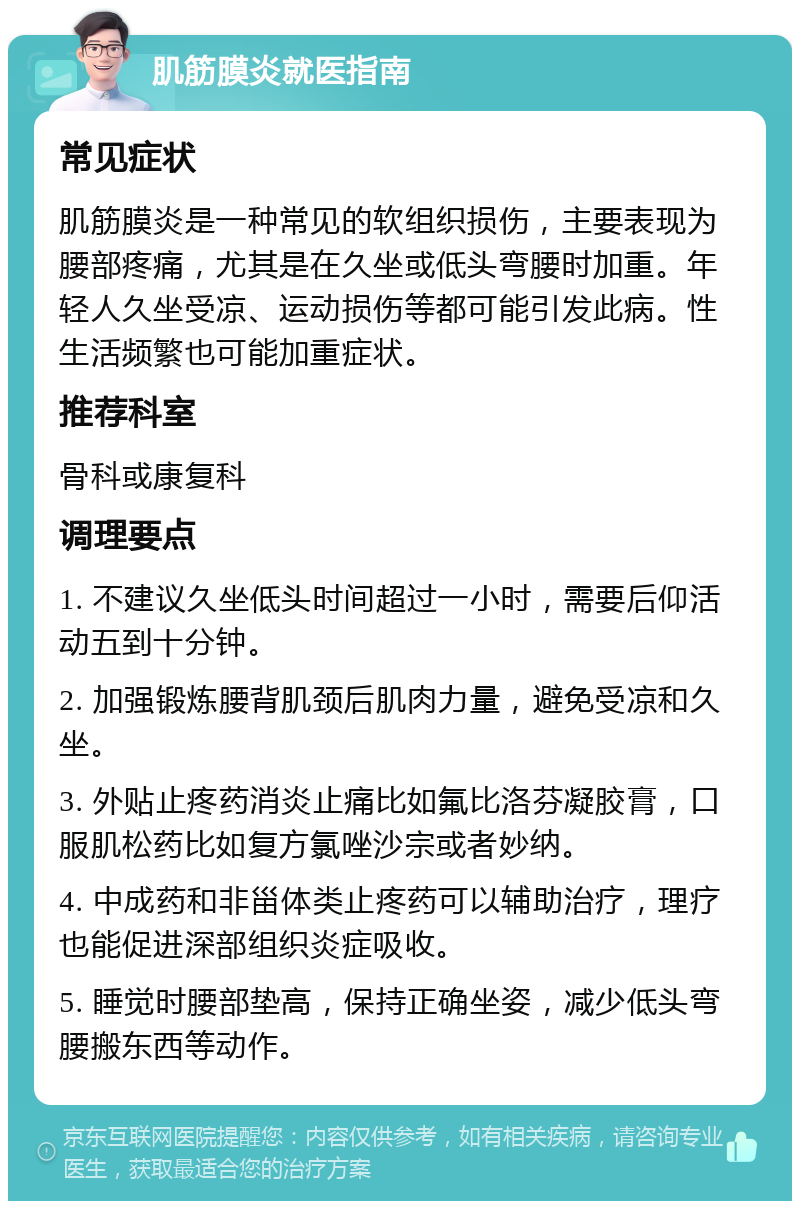 肌筋膜炎就医指南 常见症状 肌筋膜炎是一种常见的软组织损伤，主要表现为腰部疼痛，尤其是在久坐或低头弯腰时加重。年轻人久坐受凉、运动损伤等都可能引发此病。性生活频繁也可能加重症状。 推荐科室 骨科或康复科 调理要点 1. 不建议久坐低头时间超过一小时，需要后仰活动五到十分钟。 2. 加强锻炼腰背肌颈后肌肉力量，避免受凉和久坐。 3. 外贴止疼药消炎止痛比如氟比洛芬凝胶膏，口服肌松药比如复方氯唑沙宗或者妙纳。 4. 中成药和非甾体类止疼药可以辅助治疗，理疗也能促进深部组织炎症吸收。 5. 睡觉时腰部垫高，保持正确坐姿，减少低头弯腰搬东西等动作。