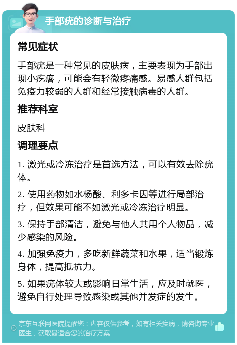 手部疣的诊断与治疗 常见症状 手部疣是一种常见的皮肤病，主要表现为手部出现小疙瘩，可能会有轻微疼痛感。易感人群包括免疫力较弱的人群和经常接触病毒的人群。 推荐科室 皮肤科 调理要点 1. 激光或冷冻治疗是首选方法，可以有效去除疣体。 2. 使用药物如水杨酸、利多卡因等进行局部治疗，但效果可能不如激光或冷冻治疗明显。 3. 保持手部清洁，避免与他人共用个人物品，减少感染的风险。 4. 加强免疫力，多吃新鲜蔬菜和水果，适当锻炼身体，提高抵抗力。 5. 如果疣体较大或影响日常生活，应及时就医，避免自行处理导致感染或其他并发症的发生。