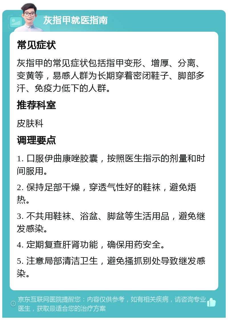 灰指甲就医指南 常见症状 灰指甲的常见症状包括指甲变形、增厚、分离、变黄等，易感人群为长期穿着密闭鞋子、脚部多汗、免疫力低下的人群。 推荐科室 皮肤科 调理要点 1. 口服伊曲康唑胶囊，按照医生指示的剂量和时间服用。 2. 保持足部干燥，穿透气性好的鞋袜，避免焐热。 3. 不共用鞋袜、浴盆、脚盆等生活用品，避免继发感染。 4. 定期复查肝肾功能，确保用药安全。 5. 注意局部清洁卫生，避免搔抓别处导致继发感染。