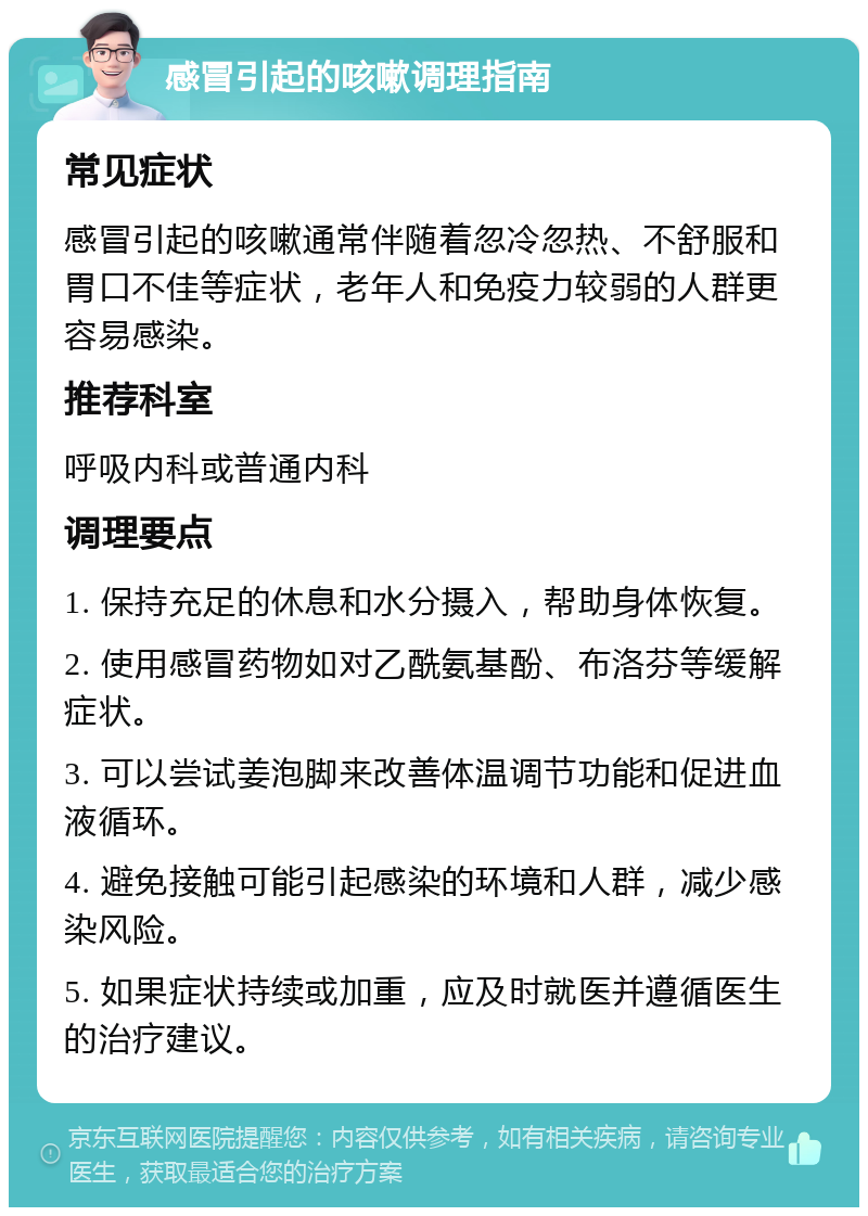 感冒引起的咳嗽调理指南 常见症状 感冒引起的咳嗽通常伴随着忽冷忽热、不舒服和胃口不佳等症状，老年人和免疫力较弱的人群更容易感染。 推荐科室 呼吸内科或普通内科 调理要点 1. 保持充足的休息和水分摄入，帮助身体恢复。 2. 使用感冒药物如对乙酰氨基酚、布洛芬等缓解症状。 3. 可以尝试姜泡脚来改善体温调节功能和促进血液循环。 4. 避免接触可能引起感染的环境和人群，减少感染风险。 5. 如果症状持续或加重，应及时就医并遵循医生的治疗建议。