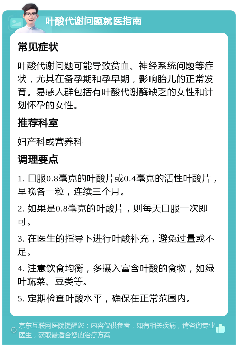 叶酸代谢问题就医指南 常见症状 叶酸代谢问题可能导致贫血、神经系统问题等症状，尤其在备孕期和孕早期，影响胎儿的正常发育。易感人群包括有叶酸代谢酶缺乏的女性和计划怀孕的女性。 推荐科室 妇产科或营养科 调理要点 1. 口服0.8毫克的叶酸片或0.4毫克的活性叶酸片，早晚各一粒，连续三个月。 2. 如果是0.8毫克的叶酸片，则每天口服一次即可。 3. 在医生的指导下进行叶酸补充，避免过量或不足。 4. 注意饮食均衡，多摄入富含叶酸的食物，如绿叶蔬菜、豆类等。 5. 定期检查叶酸水平，确保在正常范围内。