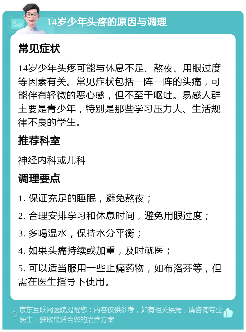 14岁少年头疼的原因与调理 常见症状 14岁少年头疼可能与休息不足、熬夜、用眼过度等因素有关。常见症状包括一阵一阵的头痛，可能伴有轻微的恶心感，但不至于呕吐。易感人群主要是青少年，特别是那些学习压力大、生活规律不良的学生。 推荐科室 神经内科或儿科 调理要点 1. 保证充足的睡眠，避免熬夜； 2. 合理安排学习和休息时间，避免用眼过度； 3. 多喝温水，保持水分平衡； 4. 如果头痛持续或加重，及时就医； 5. 可以适当服用一些止痛药物，如布洛芬等，但需在医生指导下使用。